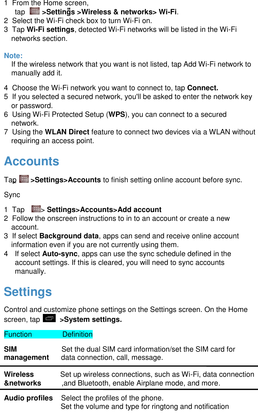  1  From the Home screen,  tap    >Settings >Wireless &amp; networks> Wi-Fi. 2  Select the Wi-Fi check box to turn Wi-Fi on.  3  Tap Wi-Fi settings, detected Wi-Fi networks will be listed in the Wi-Fi networks section.   Note: If the wireless network that you want is not listed, tap Add Wi-Fi network to manually add it. 4  Choose the Wi-Fi network you want to connect to, tap Connect.  5  If you selected a secured network, you'll be asked to enter the network key or password.  6  Using Wi-Fi Protected Setup (WPS), you can connect to a secured network.  7  Using the WLAN Direct feature to connect two devices via a WLAN without requiring an access point.   Accounts Tap   >Settings>Accounts to finish setting online account before sync. Sync 1  Tap    > Settings>Accounts>Add account  2  Follow the onscreen instructions to in to an account or create a new account.  3  If select Background data, apps can send and receive online account information even if you are not currently using them.  4  If select Auto-sync, apps can use the sync schedule defined in the account settings. If this is cleared, you will need to sync accounts manually.   Settings Control and customize phone settings on the Settings screen. On the Home screen, tap    >System settings. Function               Definition SIM                      Set the dual SIM card information/set the SIM card for management      data connection, call, message.  Wireless             Set up wireless connections, such as Wi-Fi, data connection &amp;networks          ,and Bluetooth, enable Airplane mode, and more. Audio profiles    Select the profiles of the phone.                             Set the volume and type for ringtong and notification  