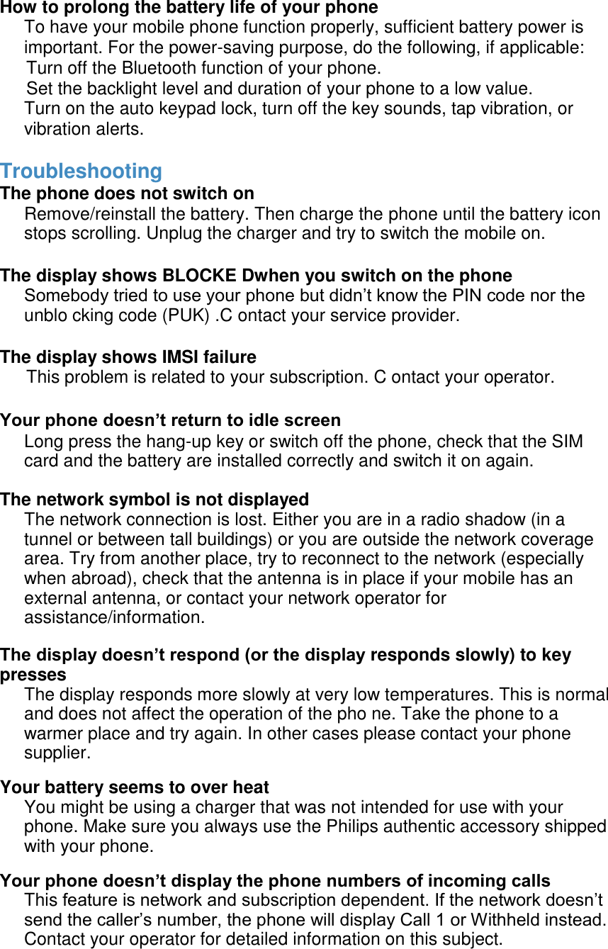  How to prolong the battery life of your phone To have your mobile phone function properly, sufficient battery power is important. For the power-saving purpose, do the following, if applicable: Turn off the Bluetooth function of your phone.   Set the backlight level and duration of your phone to a low value.  Turn on the auto keypad lock, turn off the key sounds, tap vibration, or vibration alerts.   Troubleshooting The phone does not switch on  Remove/reinstall the battery. Then charge the phone until the battery icon stops scrolling. Unplug the charger and try to switch the mobile on.   The display shows BLOCKE Dwhen you switch on the phone  Somebody tried to use your phone but didn&rsquo;t know the PIN code nor the unblo cking code (PUK) .C ontact your service provider.   The display shows IMSI failure This problem is related to your subscription. C ontact your operator.   Your phone doesn&rsquo;t return to idle screen  Long press the hang-up key or switch off the phone, check that the SIM card and the battery are installed correctly and switch it on again.  The network symbol is not displayed The network connection is lost. Either you are in a radio shadow (in a tunnel or between tall buildings) or you are outside the network coverage area. Try from another place, try to reconnect to the network (especially when abroad), check that the antenna is in place if your mobile has an external antenna, or contact your network operator for assistance/information.  The display doesn&rsquo;t respond (or the display responds slowly) to key presses The display responds more slowly at very low temperatures. This is normal and does not affect the operation of the pho ne. Take the phone to a warmer place and try again. In other cases please contact your phone supplier. Your battery seems to over heat You might be using a charger that was not intended for use with your phone. Make sure you always use the Philips authentic accessory shipped with your phone. Your phone doesn&rsquo;t display the phone numbers of incoming calls This feature is network and subscription dependent. If the network doesn&rsquo;t send the caller&rsquo;s number, the phone will display Call 1 or Withheld instead. Contact your operator for detailed information on this subject.   