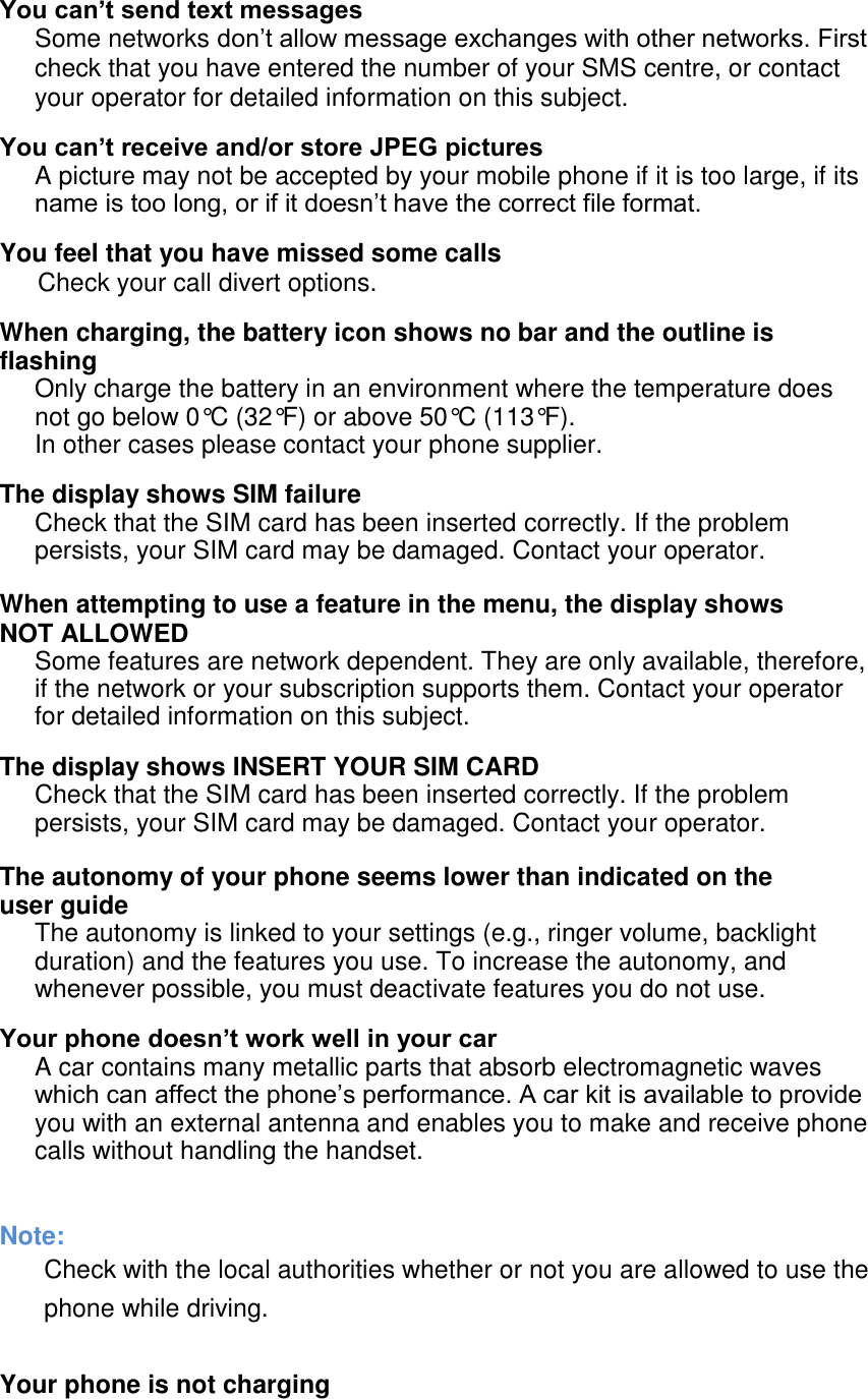  You can&rsquo;t send text messages Some networks don&rsquo;t allow message exchanges with other networks. First check that you have entered the number of your SMS centre, or contact your operator for detailed information on this subject. You can&rsquo;t receive and/or store JPEG pictures A picture may not be accepted by your mobile phone if it is too large, if its name is too long, or if it doesn&rsquo;t have the correct file format. You feel that you have missed some calls Check your call divert options. When charging, the battery icon shows no bar and the outline is flashing Only charge the battery in an environment where the temperature does not go below 0&deg;C (32&deg;F) or above 50&deg;C (113&deg;F). In other cases please contact your phone supplier. The display shows SIM failure Check that the SIM card has been inserted correctly. If the problem persists, your SIM card may be damaged. Contact your operator.  When attempting to use a feature in the menu, the display shows NOT ALLOWED Some features are network dependent. They are only available, therefore, if the network or your subscription supports them. Contact your operator for detailed information on this subject. The display shows INSERT YOUR SIM CARD Check that the SIM card has been inserted correctly. If the problem persists, your SIM card may be damaged. Contact your operator.  The autonomy of your phone seems lower than indicated on the user guide The autonomy is linked to your settings (e.g., ringer volume, backlight duration) and the features you use. To increase the autonomy, and whenever possible, you must deactivate features you do not use. Your phone doesn&rsquo;t work well in your car A car contains many metallic parts that absorb electromagnetic waves which can affect the phone&rsquo;s performance. A car kit is available to provide you with an external antenna and enables you to make and receive phone calls without handling the handset.   Note: Check with the local authorities whether or not you are allowed to use the phone while driving.    Your phone is not charging 