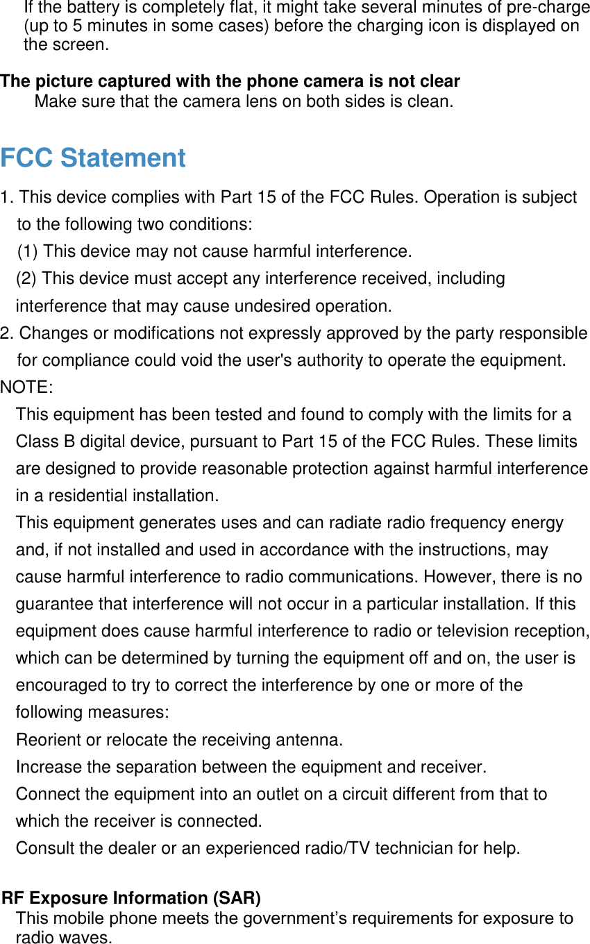  If the battery is completely flat, it might take several minutes of pre-charge (up to 5 minutes in some cases) before the charging icon is displayed on the screen.  The picture captured with the phone camera is not clear  Make sure that the camera lens on both sides is clean.  FCC Statement 1. This device complies with Part 15 of the FCC Rules. Operation is subject to the following two conditions:  (1) This device may not cause harmful interference.  (2) This device must accept any interference received, including interference that may cause undesired operation.  2. Changes or modifications not expressly approved by the party responsible for compliance could void the user's authority to operate the equipment.  NOTE:  This equipment has been tested and found to comply with the limits for a Class B digital device, pursuant to Part 15 of the FCC Rules. These limits are designed to provide reasonable protection against harmful interference in a residential installation. This equipment generates uses and can radiate radio frequency energy and, if not installed and used in accordance with the instructions, may cause harmful interference to radio communications. However, there is no guarantee that interference will not occur in a particular installation. If this equipment does cause harmful interference to radio or television reception, which can be determined by turning the equipment off and on, the user is encouraged to try to correct the interference by one or more of the following measures: Reorient or relocate the receiving antenna. Increase the separation between the equipment and receiver. Connect the equipment into an outlet on a circuit different from that to which the receiver is connected.  Consult the dealer or an experienced radio/TV technician for help.  RF Exposure Information (SAR) This mobile phone meets the government&rsquo;s requirements for exposure to radio waves.  
