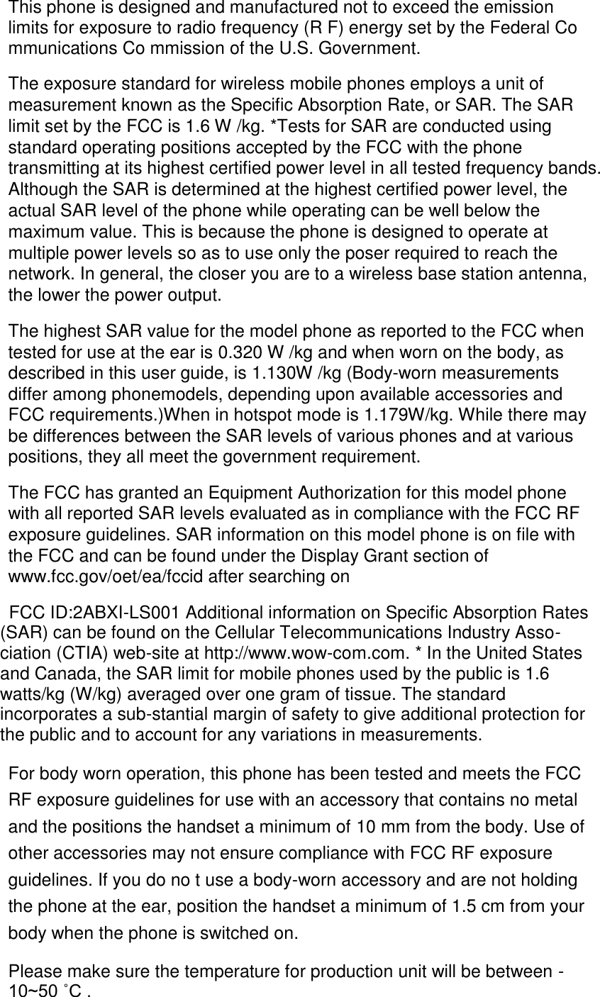  This phone is designed and manufactured not to exceed the emission limits for exposure to radio frequency (R F) energy set by the Federal Co mmunications Co mmission of the U.S. Government. The exposure standard for wireless mobile phones employs a unit of measurement known as the Specific Absorption Rate, or SAR. The SAR limit set by the FCC is 1.6 W /kg. *Tests for SAR are conducted using standard operating positions accepted by the FCC with the phone transmitting at its highest certified power level in all tested frequency bands. Although the SAR is determined at the highest certified power level, the actual SAR level of the phone while operating can be well below the maximum value. This is because the phone is designed to operate at multiple power levels so as to use only the poser required to reach the network. In general, the closer you are to a wireless base station antenna, the lower the power output. The highest SAR value for the model phone as reported to the FCC when tested for use at the ear is 0.320 W /kg and when worn on the body, as described in this user guide, is 1.130W /kg (Body-worn measurements differ among phonemodels, depending upon available accessories and FCC requirements.)When in hotspot mode is 1.179W/kg. While there may be differences between the SAR levels of various phones and at various positions, they all meet the government requirement. The FCC has granted an Equipment Authorization for this model phone with all reported SAR levels evaluated as in compliance with the FCC RF exposure guidelines. SAR information on this model phone is on file with the FCC and can be found under the Display Grant section of www.fcc.gov/oet/ea/fccid after searching on  FCC ID:2ABXI-LS001 Additional information on Specific Absorption Rates (SAR) can be found on the Cellular Telecommunications Industry Asso-ciation (CTIA) web-site at http://www.wow-com.com. * In the United States and Canada, the SAR limit for mobile phones used by the public is 1.6 watts/kg (W/kg) averaged over one gram of tissue. The standard incorporates a sub-stantial margin of safety to give additional protection for the public and to account for any variations in measurements. For body worn operation, this phone has been tested and meets the FCC RF exposure guidelines for use with an accessory that contains no metal and the positions the handset a minimum of 10 mm from the body. Use of other accessories may not ensure compliance with FCC RF exposure guidelines. If you do no t use a body-worn accessory and are not holding the phone at the ear, position the handset a minimum of 1.5 cm from your body when the phone is switched on.  Please make sure the temperature for production unit will be between -10~50 ˚C . 
