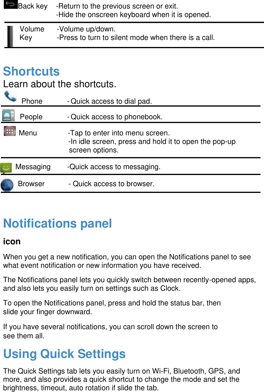  Back key    -Return to the previous screen or exit.                           -Hide the onscreen keyboard when it is opened. Volume      -Volume up/down. Key            -Press to turn to silent mode when there is a call.   Shortcuts Learn about the shortcuts. Phone            - Quick access to dial pad.  People            - Quick access to phonebook.     Menu               -Tap to enter into menu screen.                                 -In idle screen, press and hold it to open the pop-up screen options.        Messaging        -Quick access to messaging.    Browser       - Quick access to browser.   Notifications panel icon When you get a new notification, you can open the Notifications panel to see what event notification or new information you have received.  The Notifications panel lets you quickly switch between recently-opened apps, and also lets you easily turn on settings such as Clock. To open the Notifications panel, press and hold the status bar, then slide your finger downward. If you have several notifications, you can scroll down the screen to see them all. Using Quick Settings The Quick Settings tab lets you easily turn on Wi-Fi, Bluetooth, GPS, and more, and also provides a quick shortcut to change the mode and set the brightness, timeout, auto rotation if slide the tab.   