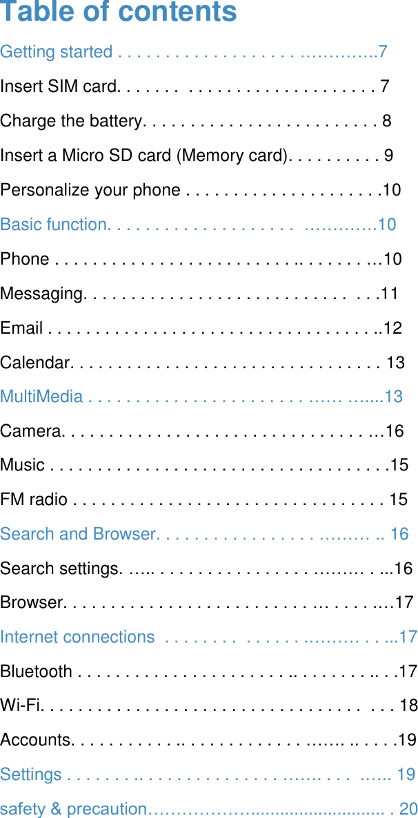 Table of contents Getting started . . . . . . . . . . . . . . . . . . . &hellip;&hellip;&hellip;&hellip;..7 Insert SIM card. . . . . . .  . . . . . . . . . . . . . . . . . . . . 7  Charge the battery. . . . . . . . . . . . . . . . . . . . . . . . . 8 Insert a Micro SD card (Memory card). . . . . . . . . . 9 Personalize your phone . . . . . . . . . . . . . . . . . . . . .10 Basic function. . . . . . . . . . . . . . . . . . . .  &hellip;&hellip;&hellip;&hellip;.10 Phone . . . . . . . . . . . . . . . . . . . . . . . . . .. . . . . . . &hellip;10 Messaging. . . . . . . . . . . . . . . . . . . . . . . . . . . .  . . .11 Email . . . . . . . . . . . . . . . . . . . . . . . . . . . . . . . . . . ..12 Calendar. . . . . . . . . . . . . . . . . . . . . . . . . . . . . . . . . 13 MultiMedia . . . . . . . . . . . . . . . . . . . . . . . &hellip;&hellip; &hellip;....13 Camera. . . . . . . . . . . . . . . . . . . . . . . . . . . . . . . . &hellip;16 Music . . . . . . . . . . . . . . . . . . . . . . . . . . . . . . . . . . . .15 FM radio . . . . . . . . . . . . . . . . . . . . . . . . . . . . . . . . . 15 Search and Browser. . . . . . . . . . . . . . . . . &hellip;&hellip;&hellip; .. 16 Search settings. &hellip;.. . . . . . . . . . . . . . . . . &hellip;&hellip;&hellip; . ...16 Browser. . . . . . . . . . . . . . . . . . . . . . . . . . &hellip; . . . . .&hellip;17 Internet connections  . . . . . . . .  . . . . . . .&hellip;&hellip;&hellip; . . ...17 Bluetooth . . . . . . . . . . . . . . . . . . . . . . .. . . . . . . . .. . .17 Wi-Fi. . . . . . . . . . . . . . . . . . . . . . . . . . . . . . . . . .  . . . 18 Accounts. . . . . . . . . . . .. . . . . . . . . . . . . &hellip;&hellip;. .. . . . .19  Settings . . . . . . . .. . . . . . . . . . . . . . . &hellip;&hellip;. . . .  .&hellip;.. 19 safety &amp; precaution&hellip;&hellip;&hellip;&hellip;&hellip;&hellip;............................ . 20      