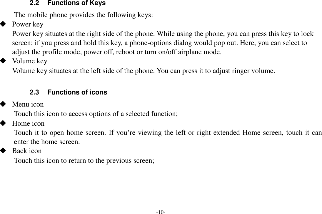 -10- 2.2  Functions of Keys The mobile phone provides the following keys:  Power key Power key situates at the right side of the phone. While using the phone, you can press this key to lock screen; if you press and hold this key, a phone-options dialog would pop out. Here, you can select to adjust the profile mode, power off, reboot or turn on/off airplane mode.  Volume key Volume key situates at the left side of the phone. You can press it to adjust ringer volume.  2.3  Functions of icons  Menu icon Touch this icon to access options of a selected function;  Home icon Touch it to open home screen.  If  you&rsquo;re viewing the left or right extended Home screen, touch it  can enter the home screen.  Back icon Touch this icon to return to the previous screen;    