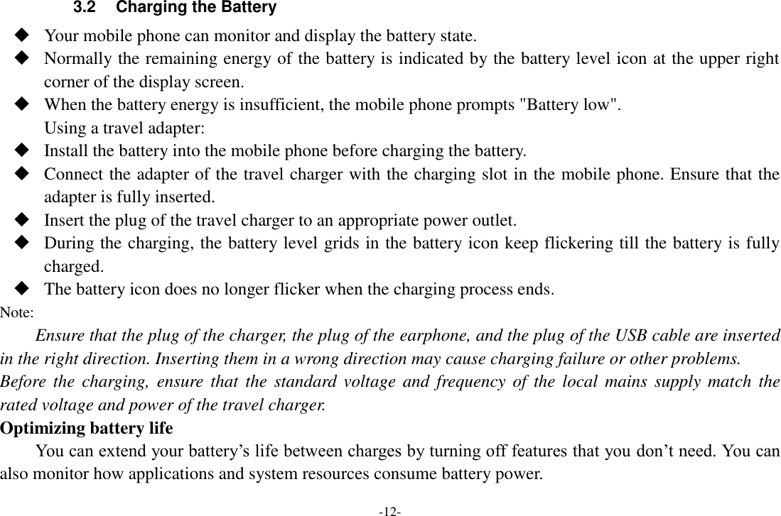 -12- 3.2  Charging the Battery  Your mobile phone can monitor and display the battery state.  Normally the remaining energy of the battery is indicated by the battery level icon at the upper right corner of the display screen.  When the battery energy is insufficient, the mobile phone prompts "Battery low". Using a travel adapter:  Install the battery into the mobile phone before charging the battery.  Connect the adapter of the travel charger with the charging slot in the mobile phone. Ensure that the adapter is fully inserted.  Insert the plug of the travel charger to an appropriate power outlet.  During the charging, the battery level grids in the battery icon keep flickering till the battery is fully charged.  The battery icon does no longer flicker when the charging process ends. Note: Ensure that the plug of the charger, the plug of the earphone, and the plug of the USB cable are inserted in the right direction. Inserting them in a wrong direction may cause charging failure or other problems. Before the  charging, ensure  that  the  standard voltage  and  frequency of  the local  mains  supply match  the rated voltage and power of the travel charger. Optimizing battery life You can extend your battery&rsquo;s life between charges by turning off features that you don&rsquo;t need. You can also monitor how applications and system resources consume battery power.   