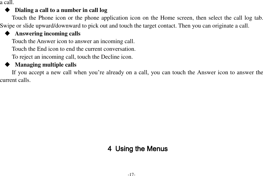 -17- a call.  Dialing a call to a number in call log Touch the Phone icon or the phone application icon on the Home screen, then select the call log tab. Swipe or slide upward/downward to pick out and touch the target contact. Then you can originate a call.  Answering incoming calls Touch the Answer icon to answer an incoming call. Touch the End icon to end the current conversation. To reject an incoming call, touch the Decline icon.  Managing multiple calls If you accept a new call when you&rsquo;re already on a call,  you can touch the Answer icon to answer the current calls.        4 Using the Menus  