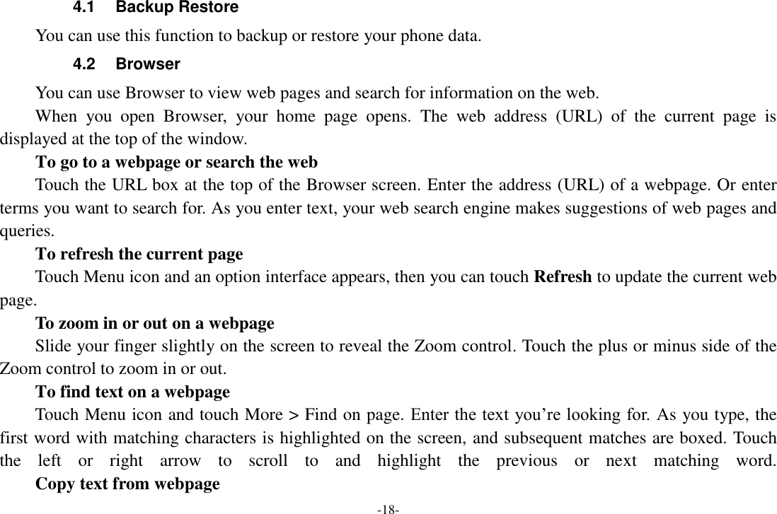 -18- 4.1  Backup Restore You can use this function to backup or restore your phone data. 4.2  Browser You can use Browser to view web pages and search for information on the web. When  you  open  Browser,  your  home  page  opens.  The  web  address  (URL)  of  the  current  page  is displayed at the top of the window. To go to a webpage or search the web Touch the URL box at the top of the Browser screen. Enter the address (URL) of a webpage. Or enter terms you want to search for. As you enter text, your web search engine makes suggestions of web pages and queries.      To refresh the current page Touch Menu icon and an option interface appears, then you can touch Refresh to update the current web page.     To zoom in or out on a webpage Slide your finger slightly on the screen to reveal the Zoom control. Touch the plus or minus side of the Zoom control to zoom in or out.     To find text on a webpage Touch Menu icon and touch More > Find on page. Enter the text you&rsquo;re looking for. As you type, the first word with matching characters is highlighted on the screen, and subsequent matches are boxed. Touch the  left  or  right  arrow  to  scroll  to  and  highlight  the  previous  or  next  matching  word.     Copy text from webpage 