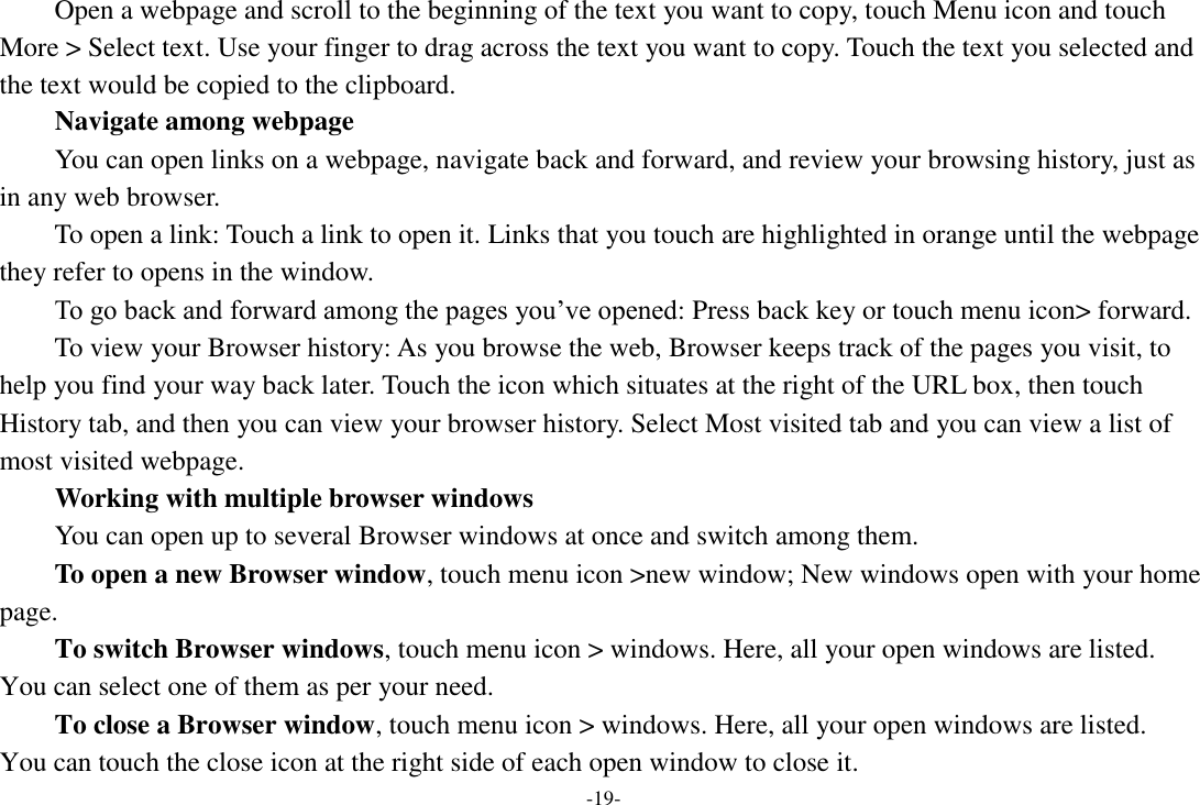 -19- Open a webpage and scroll to the beginning of the text you want to copy, touch Menu icon and touch More > Select text. Use your finger to drag across the text you want to copy. Touch the text you selected and the text would be copied to the clipboard. Navigate among webpage You can open links on a webpage, navigate back and forward, and review your browsing history, just as in any web browser.       To open a link: Touch a link to open it. Links that you touch are highlighted in orange until the webpage they refer to opens in the window. To go back and forward among the pages you&rsquo;ve opened: Press back key or touch menu icon> forward.       To view your Browser history: As you browse the web, Browser keeps track of the pages you visit, to help you find your way back later. Touch the icon which situates at the right of the URL box, then touch History tab, and then you can view your browser history. Select Most visited tab and you can view a list of most visited webpage.   Working with multiple browser windows     You can open up to several Browser windows at once and switch among them.      To open a new Browser window, touch menu icon >new window; New windows open with your home page.     To switch Browser windows, touch menu icon > windows. Here, all your open windows are listed. You can select one of them as per your need.     To close a Browser window, touch menu icon > windows. Here, all your open windows are listed.   You can touch the close icon at the right side of each open window to close it. 