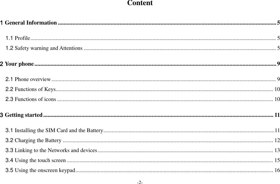 -2- Content 1 General Information ..................................................................................................................................................... 5 1.1 Profile ............................................................................................................................................................................... 5 1.2 Safety warning and Attentions ......................................................................................................................................... 5 2 Your phone ..................................................................................................................................................................... 9 2.1 Phone overview ................................................................................................................................................................ 9 2.2 Functions of Keys........................................................................................................................................................... 10 2.3 Functions of icons .......................................................................................................................................................... 10 3 Getting started ............................................................................................................................................................. 11 3.1 Installing the SIM Card and the Battery .......................................................................................................................... 11 3.2 Charging the Battery ...................................................................................................................................................... 12 3.3 Linking to the Networks and devices ............................................................................................................................. 13 3.4 Using the touch screen ................................................................................................................................................... 15 3.5 Using the onscreen keypad ............................................................................................................................................. 16 