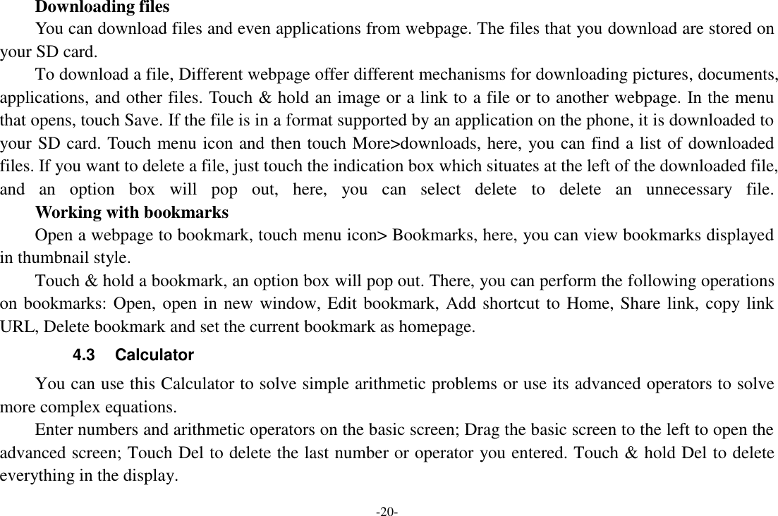 -20-      Downloading files You can download files and even applications from webpage. The files that you download are stored on your SD card. To download a file, Different webpage offer different mechanisms for downloading pictures, documents, applications, and other files. Touch &amp; hold an image or a link to a file or to another webpage. In the menu that opens, touch Save. If the file is in a format supported by an application on the phone, it is downloaded to your SD card. Touch menu icon and then touch More>downloads, here, you can find a list of downloaded files. If you want to delete a file, just touch the indication box which situates at the left of the downloaded file, and  an  option  box  will  pop  out,  here,  you  can  select  delete  to  delete  an  unnecessary  file.     Working with bookmarks Open a webpage to bookmark, touch menu icon> Bookmarks, here, you can view bookmarks displayed in thumbnail style.   Touch &amp; hold a bookmark, an option box will pop out. There, you can perform the following operations on bookmarks: Open, open in new window, Edit bookmark, Add shortcut to Home, Share link, copy link URL, Delete bookmark and set the current bookmark as homepage. 4.3  Calculator You can use this Calculator to solve simple arithmetic problems or use its advanced operators to solve more complex equations. Enter numbers and arithmetic operators on the basic screen; Drag the basic screen to the left to open the advanced screen; Touch Del to delete the last number or operator you entered. Touch &amp; hold Del to delete everything in the display. 