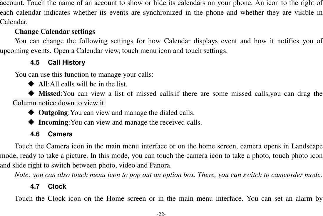 -22- account. Touch the name of an account to show or hide its calendars on your phone. An icon to the right of each calendar indicates  whether its  events  are  synchronized  in  the  phone and  whether  they are  visible  in Calendar.     Change Calendar settings You  can  change  the  following  settings  for  how  Calendar  displays  event  and  how  it  notifies  you  of upcoming events. Open a Calendar view, touch menu icon and touch settings. 4.5  Call History You can use this function to manage your calls:  All:All calls will be in the list.  Missed:You  can  view  a  list  of  missed  calls.if  there  are  some  missed  calls,you  can  drag  the Column notice down to view it.  Outgoing:You can view and manage the dialed calls.  Incoming:You can view and manage the received calls. 4.6  Camera Touch the Camera icon in the main menu interface or on the home screen, camera opens in Landscape mode, ready to take a picture. In this mode, you can touch the camera icon to take a photo, touch photo icon and slide right to switch between photo, video and Panora. Note: you can also touch menu icon to pop out an option box. There, you can switch to camcorder mode. 4.7  Clock Touch  the  Clock  icon  on  the  Home  screen  or  in  the  main  menu  interface.  You  can set  an  alarm  by 