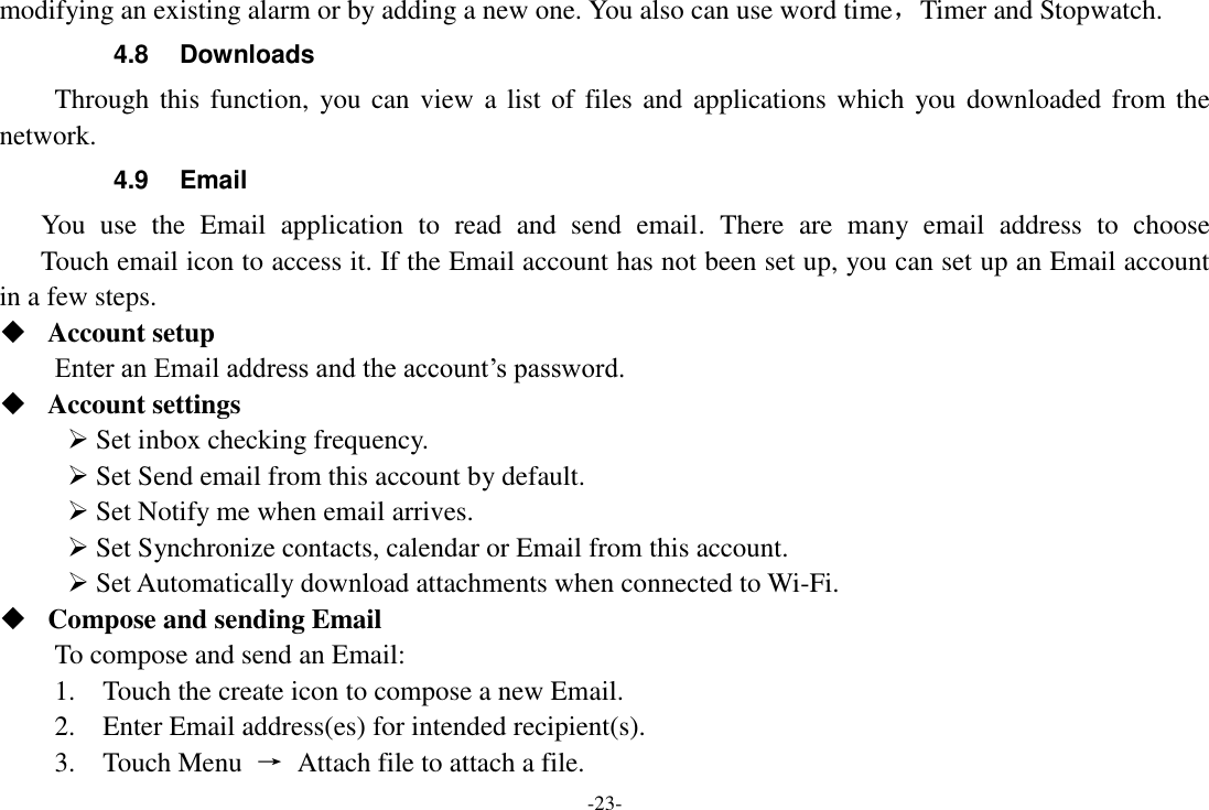 -23- modifying an existing alarm or by adding a new one. You also can use word time，Timer and Stopwatch. 4.8  Downloads Through this function,  you can view a list of  files and  applications which you downloaded from the network.   4.9  Email You  use  the  Email  application  to  read  and  send  email.  There  are  many  email  address  to  choose     Touch email icon to access it. If the Email account has not been set up, you can set up an Email account in a few steps.  Account setup   Enter an Email address and the account&rsquo;s password.    Account settings    Set inbox checking frequency.    Set Send email from this account by default.    Set Notify me when email arrives.    Set Synchronize contacts, calendar or Email from this account.    Set Automatically download attachments when connected to Wi-Fi.  Compose and sending Email   To compose and send an Email:   1.    Touch the create icon to compose a new Email.   2.    Enter Email address(es) for intended recipient(s).     3.    Touch Menu  &rarr;  Attach file to attach a file.     