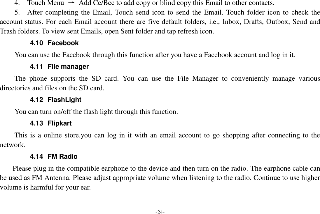 -24- 4.    Touch Menu  &rarr;  Add Cc/Bcc to add copy or blind copy this Email to other contacts.     5.    After completing  the Email, Touch send icon to  send  the Email. Touch  folder  icon  to  check the account status. For each Email account there are five default folders, i.e., Inbox, Drafts, Outbox, Send and Trash folders. To view sent Emails, open Sent folder and tap refresh icon.   4.10  Facebook   You can use the Facebook through this function after you have a Facebook account and log in it. 4.11  File manager The  phone  supports  the  SD  card.  You  can  use  the  File  Manager  to  conveniently  manage  various directories and files on the SD card. 4.12  FlashLight You can turn on/off the flash light through this function. 4.13  Flipkart This is a online store.you can log in it with an email account to go shopping after connecting to the network. 4.14  FM Radio     Please plug in the compatible earphone to the device and then turn on the radio. The earphone cable can be used as FM Antenna. Please adjust appropriate volume when listening to the radio. Continue to use higher volume is harmful for your ear. 