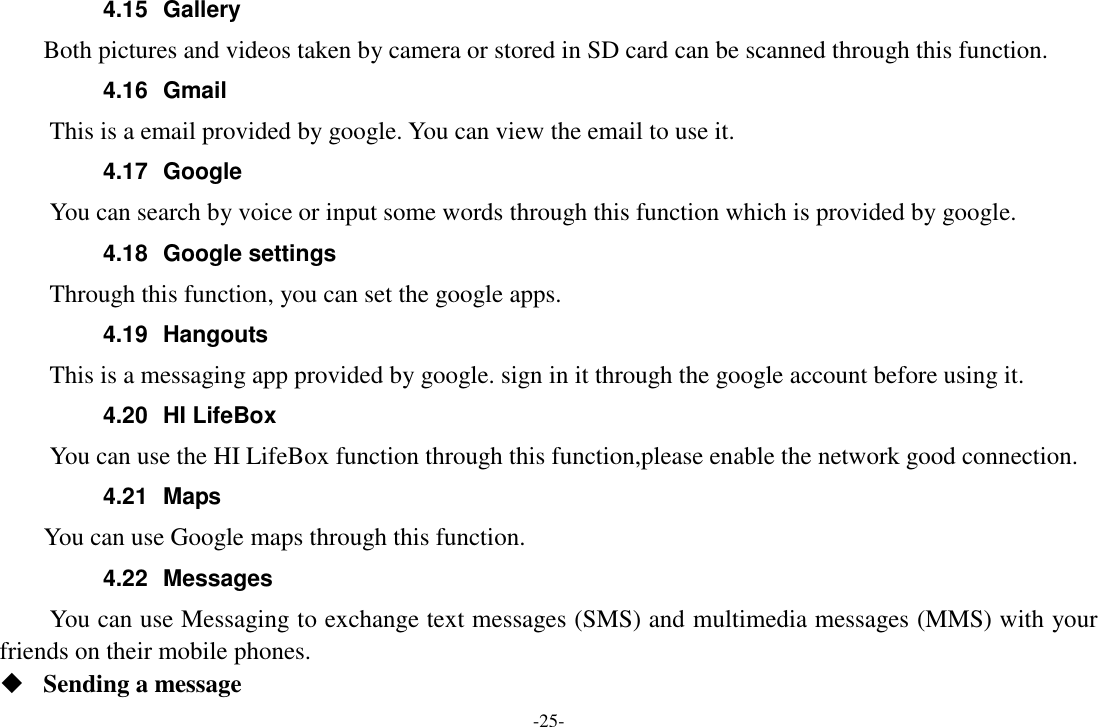 -25- 4.15  Gallery     Both pictures and videos taken by camera or stored in SD card can be scanned through this function. 4.16  Gmail This is a email provided by google. You can view the email to use it. 4.17  Google       You can search by voice or input some words through this function which is provided by google. 4.18  Google settings     Through this function, you can set the google apps. 4.19  Hangouts   This is a messaging app provided by google. sign in it through the google account before using it. 4.20  HI LifeBox You can use the HI LifeBox function through this function,please enable the network good connection. 4.21  Maps     You can use Google maps through this function. 4.22  Messages You can use Messaging to exchange text messages (SMS) and multimedia messages (MMS) with your friends on their mobile phones.  Sending a message 