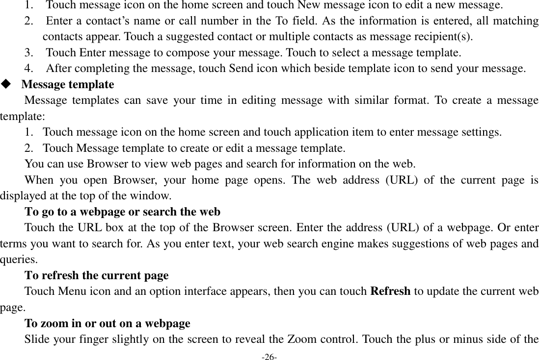 -26- 1.    Touch message icon on the home screen and touch New message icon to edit a new message. 2.    Enter a contact&rsquo;s name or call number in the To field. As the information is entered, all matching contacts appear. Touch a suggested contact or multiple contacts as message recipient(s).     3.    Touch Enter message to compose your message. Touch to select a message template.     4.    After completing the message, touch Send icon which beside template icon to send your message.    Message template Message templates  can  save  your time  in  editing  message  with  similar  format.  To  create  a  message template: 1. Touch message icon on the home screen and touch application item to enter message settings.   2. Touch Message template to create or edit a message template. You can use Browser to view web pages and search for information on the web. When  you  open  Browser,  your  home  page  opens.  The  web  address  (URL)  of  the  current  page  is displayed at the top of the window. To go to a webpage or search the web Touch the URL box at the top of the Browser screen. Enter the address (URL) of a webpage. Or enter terms you want to search for. As you enter text, your web search engine makes suggestions of web pages and queries.      To refresh the current page Touch Menu icon and an option interface appears, then you can touch Refresh to update the current web page.     To zoom in or out on a webpage Slide your finger slightly on the screen to reveal the Zoom control. Touch the plus or minus side of the 