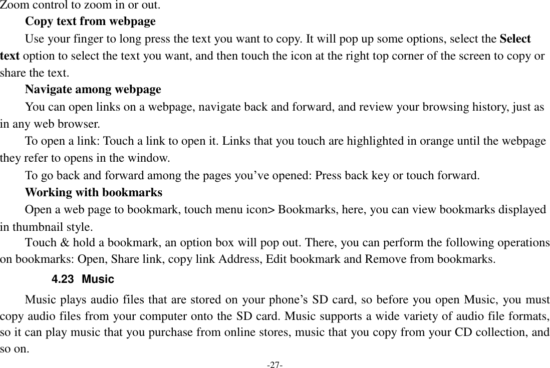 -27- Zoom control to zoom in or out. Copy text from webpage Use your finger to long press the text you want to copy. It will pop up some options, select the Select text option to select the text you want, and then touch the icon at the right top corner of the screen to copy or share the text. Navigate among webpage You can open links on a webpage, navigate back and forward, and review your browsing history, just as in any web browser.       To open a link: Touch a link to open it. Links that you touch are highlighted in orange until the webpage they refer to opens in the window. To go back and forward among the pages you&rsquo;ve opened: Press back key or touch forward.       Working with bookmarks     Open a web page to bookmark, touch menu icon> Bookmarks, here, you can view bookmarks displayed in thumbnail style. Touch &amp; hold a bookmark, an option box will pop out. There, you can perform the following operations on bookmarks: Open, Share link, copy link Address, Edit bookmark and Remove from bookmarks. 4.23  Music Music plays audio files that are stored on your phone&rsquo;s SD card, so before you open Music, you must copy audio files from your computer onto the SD card. Music supports a wide variety of audio file formats, so it can play music that you purchase from online stores, music that you copy from your CD collection, and so on.   