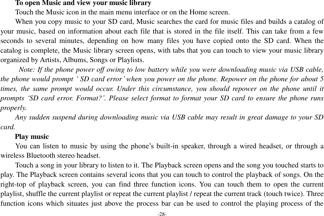 -28- To open Music and view your music library Touch the Music icon in the main menu interface or on the Home screen. When you copy music to your SD card, Music searches the card for music files and builds a catalog of your music, based on information about each file that is stored in the file itself. This can take from a few seconds  to  several  minutes,  depending  on  how  many files  you have  copied  onto  the  SD card.  When  the catalog is complete, the Music library screen opens, with tabs that you can touch to view your music library organized by Artists, Albums, Songs or Playlists.   Note: If the phone power off owing to low battery while you were downloading music via USB cable, the phone would prompt &lsquo; SD card error&rsquo; when you power on the phone. Repower on the phone for about 5 times,  the  same  prompt  would  occur.  Under  this  circumstance,  you  should  repower  on  the  phone  until  it prompts &lsquo;SD card error. Format?&rsquo;. Please select format to format your SD card to ensure the phone runs properly. Any sudden suspend during downloading music via USB cable may result in great damage to your SD card.         Play music You  can  listen  to  music  by  using  the  phone&rsquo;s  built-in speaker, through a wired headset, or through a wireless Bluetooth stereo headset. Touch a song in your library to listen to it. The Playback screen opens and the song you touched starts to play. The Playback screen contains several icons that you can touch to control the playback of songs. On the right-top  of  playback  screen,  you  can  find  three  function icons.  You  can  touch them  to  open  the  current playlist, shuffle the current playlist or repeat the current playlist / repeat the current track (touch twice). Three function icons which situates just above the process bar can be used to control the playing process of the 