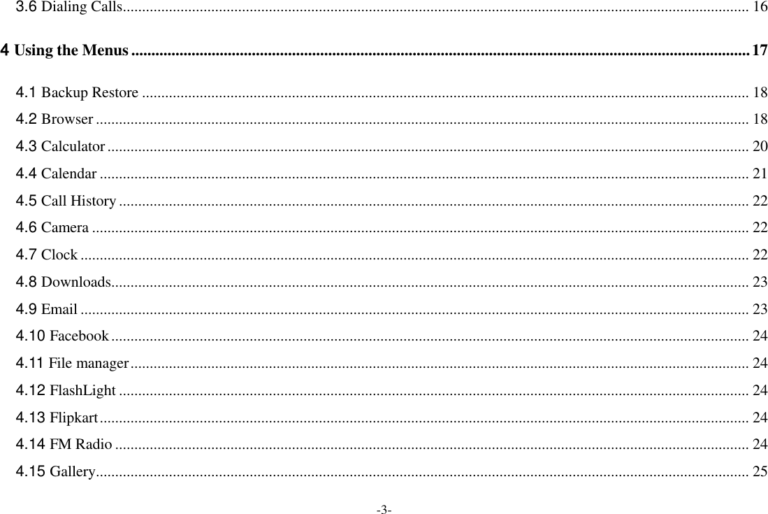 -3- 3.6 Dialing Calls ................................................................................................................................................................... 16 4 Using the Menus .......................................................................................................................................................... 17 4.1 Backup Restore .............................................................................................................................................................. 18 4.2 Browser .......................................................................................................................................................................... 18 4.3 Calculator ....................................................................................................................................................................... 20 4.4 Calendar ......................................................................................................................................................................... 21 4.5 Call History .................................................................................................................................................................... 22 4.6 Camera ........................................................................................................................................................................... 22 4.7 Clock .............................................................................................................................................................................. 22 4.8 Downloads ...................................................................................................................................................................... 23 4.9 Email .............................................................................................................................................................................. 23 4.10 Facebook ...................................................................................................................................................................... 24 4.11 File manager ................................................................................................................................................................. 24 4.12 FlashLight .................................................................................................................................................................... 24 4.13 Flipkart ......................................................................................................................................................................... 24 4.14 FM Radio ..................................................................................................................................................................... 24 4.15 Gallery .......................................................................................................................................................................... 25 