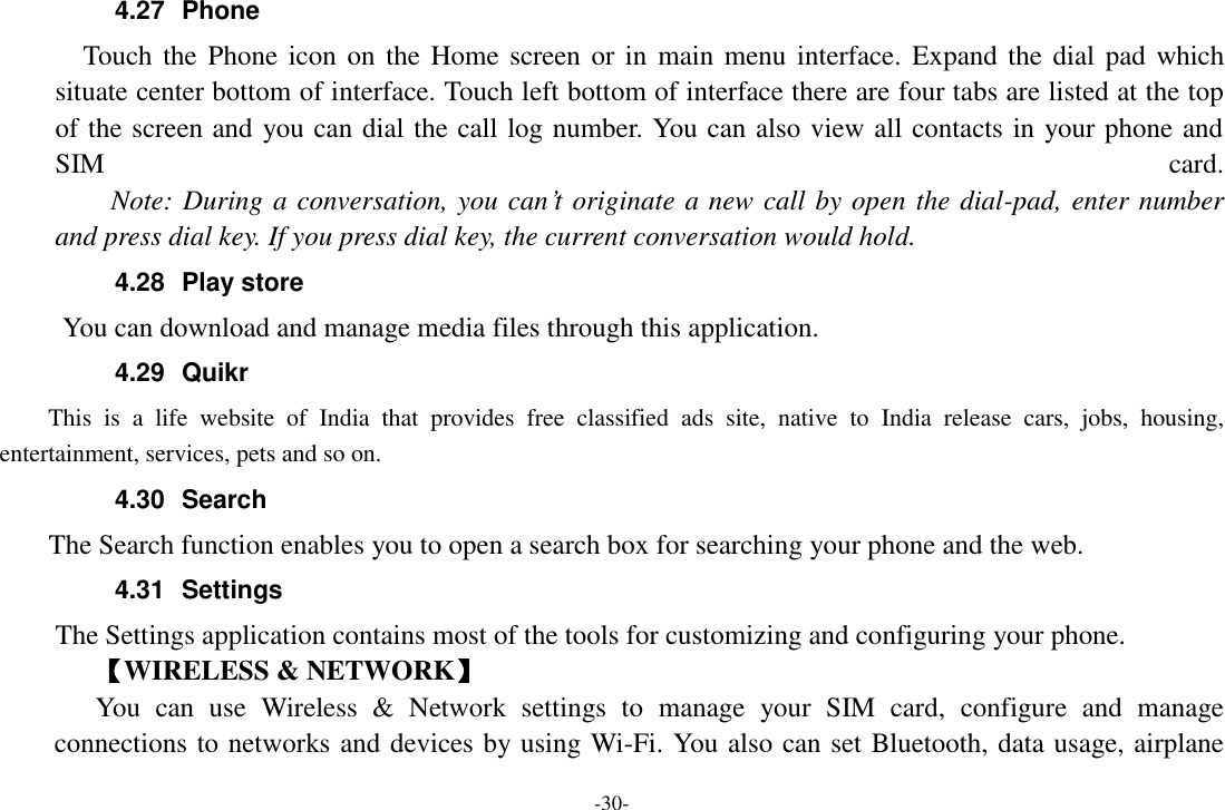-30- 4.27  Phone   Touch the  Phone  icon on the Home screen or in main menu interface. Expand the dial pad  which situate center bottom of interface. Touch left bottom of interface there are four tabs are listed at the top of the screen and you can dial the call log number. You can also view all contacts in your phone and SIM  card.     Note: During a conversation, you can&rsquo;t originate a new call by open the dial-pad, enter number and press dial key. If you press dial key, the current conversation would hold.   4.28  Play store       You can download and manage media files through this application. 4.29  Quikr   This  is  a  life  website  of  India  that  provides  free  classified  ads  site,  native  to  India  release  cars,  jobs,  housing, entertainment, services, pets and so on. 4.30  Search     The Search function enables you to open a search box for searching your phone and the web. 4.31  Settings The Settings application contains most of the tools for customizing and configuring your phone. 【WIRELESS &amp; NETWORK】 You  can  use  Wireless  &amp;  Network  settings  to  manage  your  SIM  card,  configure  and  manage connections to networks and devices by using Wi-Fi. You also can set Bluetooth, data usage, airplane 
