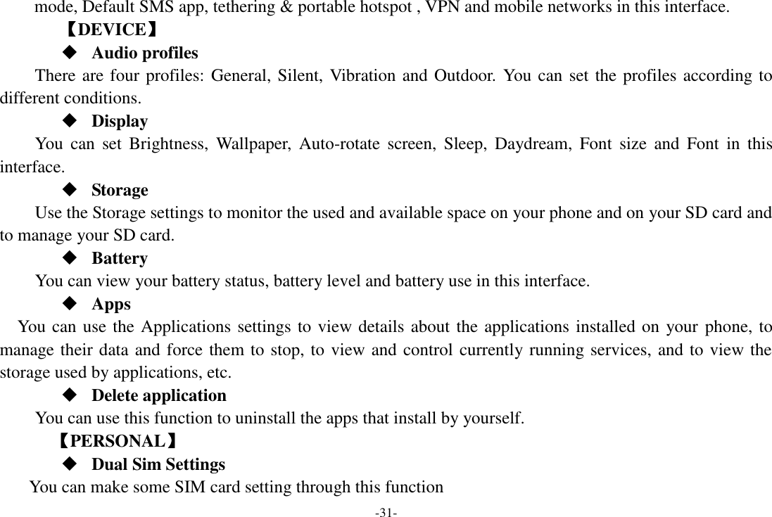 -31- mode, Default SMS app, tethering &amp; portable hotspot , VPN and mobile networks in this interface. 【DEVICE】  Audio profiles There are four profiles: General, Silent, Vibration and Outdoor.  You can set the profiles according to different conditions.    Display You  can  set  Brightness,  Wallpaper,  Auto-rotate  screen,  Sleep,  Daydream,  Font  size  and  Font  in  this interface.  Storage Use the Storage settings to monitor the used and available space on your phone and on your SD card and to manage your SD card.  Battery You can view your battery status, battery level and battery use in this interface.  Apps You can use the Applications settings to view details about the applications installed on your phone, to manage their data and force them to stop, to view and control currently running services, and to view the storage used by applications, etc.  Delete application You can use this function to uninstall the apps that install by yourself.     【PERSONAL】  Dual Sim Settings You can make some SIM card setting through this function 