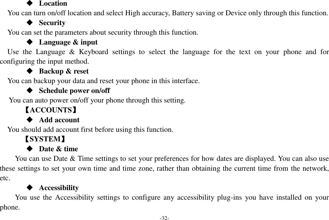 -32-  Location    You can turn on/off location and select High accuracy, Battery saving or Device only through this function.  Security You can set the parameters about security through this function.  Language &amp; input Use  the  Language  &amp;  Keyboard  settings  to  select  the  language  for  the  text  on  your  phone  and  for configuring the input method.  Backup &amp; reset You can backup your data and reset your phone in this interface.  Schedule power on/off You can auto power on/off your phone through this setting.     【ACCOUNTS】  Add account You should add account first before using this function.    【SYSTEM】  Date &amp; time     You can use Date &amp; Time settings to set your preferences for how dates are displayed. You can also use these settings to set your own time and time zone, rather than obtaining the current time from the network, etc.  Accessibility You use the Accessibility settings  to  configure  any accessibility plug-ins  you  have  installed on  your phone. 