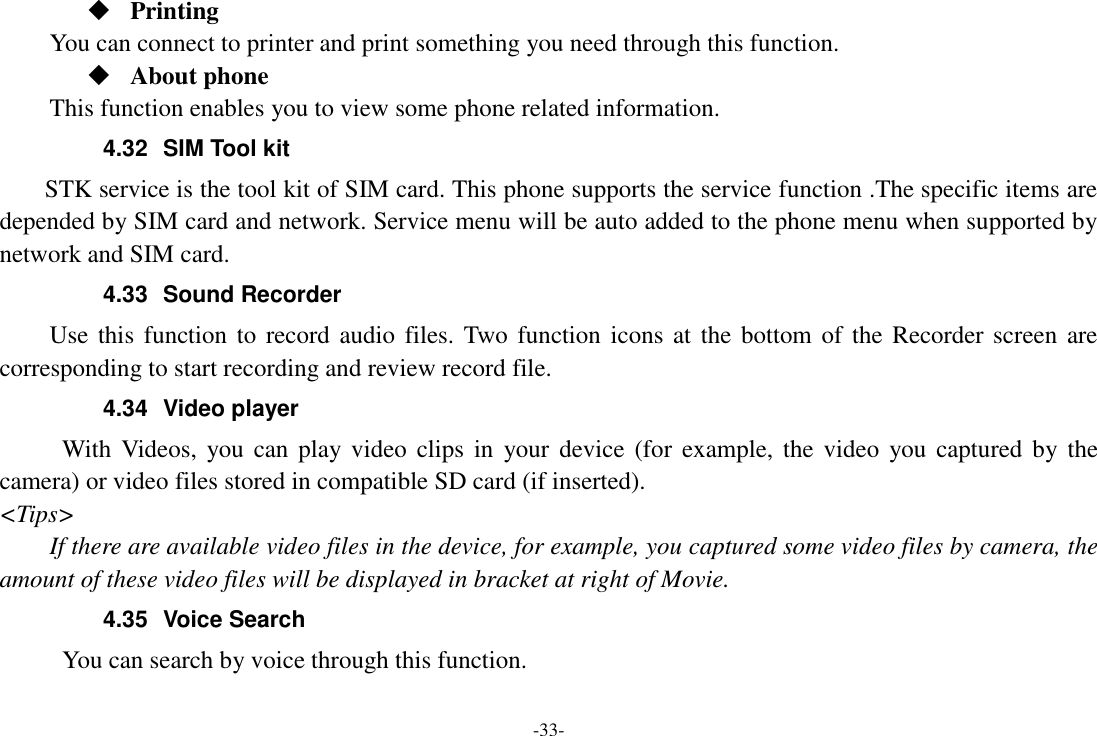 -33-  Printing      You can connect to printer and print something you need through this function.  About phone This function enables you to view some phone related information. 4.32  SIM Tool kit STK service is the tool kit of SIM card. This phone supports the service function .The specific items are depended by SIM card and network. Service menu will be auto added to the phone menu when supported by network and SIM card. 4.33  Sound Recorder Use this  function to record audio files. Two function icons at  the bottom of the Recorder screen  are corresponding to start recording and review record file. 4.34  Video player With  Videos, you  can  play video  clips in  your  device  (for  example,  the video  you captured by  the camera) or video files stored in compatible SD card (if inserted). <Tips> If there are available video files in the device, for example, you captured some video files by camera, the amount of these video files will be displayed in bracket at right of Movie. 4.35  Voice Search      You can search by voice through this function. 