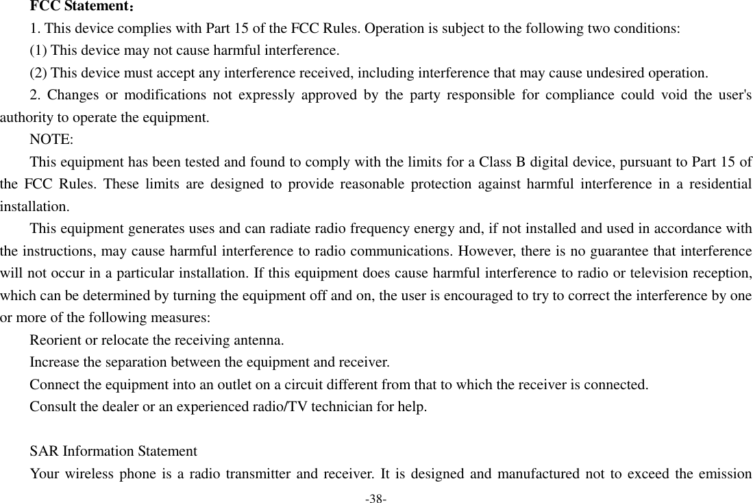 -38- FCC Statement： 1. This device complies with Part 15 of the FCC Rules. Operation is subject to the following two conditions: (1) This device may not cause harmful interference. (2) This device must accept any interference received, including interference that may cause undesired operation. 2.  Changes  or  modifications  not  expressly  approved  by  the  party  responsible  for  compliance  could  void  the  user's authority to operate the equipment. NOTE:   This equipment has been tested and found to comply with the limits for a Class B digital device, pursuant to Part 15 of the  FCC  Rules.  These  limits  are  designed  to  provide  reasonable  protection  against  harmful  interference  in  a  residential installation. This equipment generates uses and can radiate radio frequency energy and, if not installed and used in accordance with the instructions, may cause harmful interference to radio communications. However, there is no guarantee that interference will not occur in a particular installation. If this equipment does cause harmful interference to radio or television reception, which can be determined by turning the equipment off and on, the user is encouraged to try to correct the interference by one or more of the following measures: Reorient or relocate the receiving antenna. Increase the separation between the equipment and receiver. Connect the equipment into an outlet on a circuit different from that to which the receiver is connected.   Consult the dealer or an experienced radio/TV technician for help.  SAR Information Statement Your wireless phone is a radio transmitter and receiver. It is designed and manufactured not to exceed the emission 