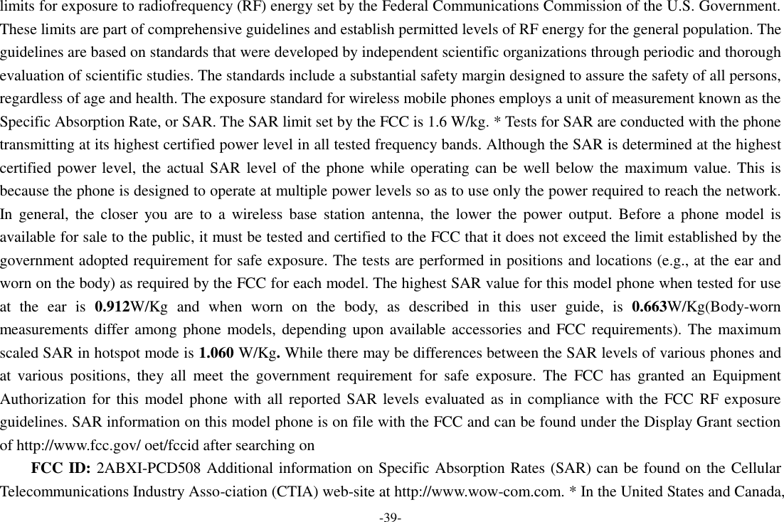 -39- limits for exposure to radiofrequency (RF) energy set by the Federal Communications Commission of the U.S. Government. These limits are part of comprehensive guidelines and establish permitted levels of RF energy for the general population. The guidelines are based on standards that were developed by independent scientific organizations through periodic and thorough evaluation of scientific studies. The standards include a substantial safety margin designed to assure the safety of all persons, regardless of age and health. The exposure standard for wireless mobile phones employs a unit of measurement known as the Specific Absorption Rate, or SAR. The SAR limit set by the FCC is 1.6 W/kg. * Tests for SAR are conducted with the phone transmitting at its highest certified power level in all tested frequency bands. Although the SAR is determined at the highest certified power level, the actual SAR level of the phone while operating can be well below the maximum value. This is because the phone is designed to operate at multiple power levels so as to use only the power required to reach the network. In  general,  the  closer  you  are  to  a  wireless  base  station  antenna,  the  lower  the  power output.  Before  a  phone  model  is available for sale to the public, it must be tested and certified to the FCC that it does not exceed the limit established by the government adopted requirement for safe exposure. The tests are performed in positions and locations (e.g., at the ear and worn on the body) as required by the FCC for each model. The highest SAR value for this model phone when tested for use at  the  ear  is  0.912W/Kg  and  when  worn  on  the  body,  as  described  in  this  user  guide,  is  0.663W/Kg(Body-worn measurements differ among phone models, depending upon available accessories and  FCC requirements). The maximum scaled SAR in hotspot mode is 1.060 W/Kg. While there may be differences between the SAR levels of various phones and at  various  positions,  they  all  meet  the  government  requirement  for  safe  exposure.  The  FCC  has  granted  an  Equipment Authorization for this model phone with all reported SAR levels evaluated  as in compliance  with the  FCC  RF exposure guidelines. SAR information on this model phone is on file with the FCC and can be found under the Display Grant section of http://www.fcc.gov/ oet/fccid after searching on   FCC ID: 2ABXI-PCD508 Additional information on Specific Absorption Rates (SAR) can be found on the Cellular Telecommunications Industry Asso-ciation (CTIA) web-site at http://www.wow-com.com. * In the United States and Canada, 