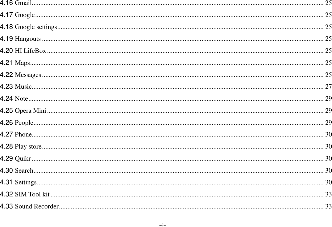 -4- 4.16 Gmail ............................................................................................................................................................................ 25 4.17 Google .......................................................................................................................................................................... 25 4.18 Google settings ............................................................................................................................................................. 25 4.19 Hangouts ...................................................................................................................................................................... 25 4.20 HI LifeBox ................................................................................................................................................................... 25 4.21 Maps ............................................................................................................................................................................. 25 4.22 Messages ...................................................................................................................................................................... 25 4.23 Music ............................................................................................................................................................................ 27 4.24 Note .............................................................................................................................................................................. 29 4.25 Opera Mini ................................................................................................................................................................... 29 4.26 People ........................................................................................................................................................................... 29 4.27 Phone ............................................................................................................................................................................ 30 4.28 Play store ...................................................................................................................................................................... 30 4.29 Quikr ............................................................................................................................................................................ 30 4.30 Search ........................................................................................................................................................................... 30 4.31 Settings ......................................................................................................................................................................... 30 4.32 SIM Tool kit ................................................................................................................................................................. 33 4.33 Sound Recorder ............................................................................................................................................................ 33 