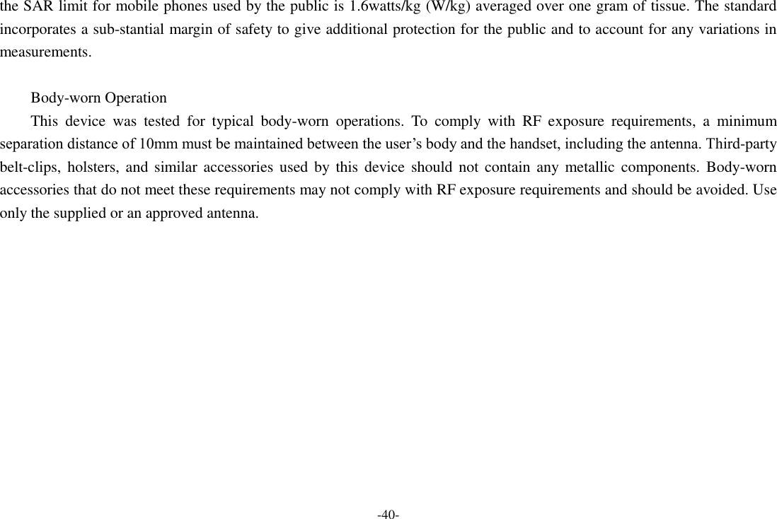 -40- the SAR limit for mobile phones used by the public is 1.6watts/kg (W/kg) averaged over one gram of tissue. The standard incorporates a sub-stantial margin of safety to give additional protection for the public and to account for any variations in measurements.  Body-worn Operation This  device  was  tested  for  typical  body-worn  operations.  To  comply  with  RF  exposure  requirements,  a  minimum separation distance of 10mm must be maintained between the user&rsquo;s body and the handset, including the antenna. Third-party belt-clips, holsters, and  similar  accessories  used  by  this  device should not contain any metallic  components. Body-worn accessories that do not meet these requirements may not comply with RF exposure requirements and should be avoided. Use only the supplied or an approved antenna.       