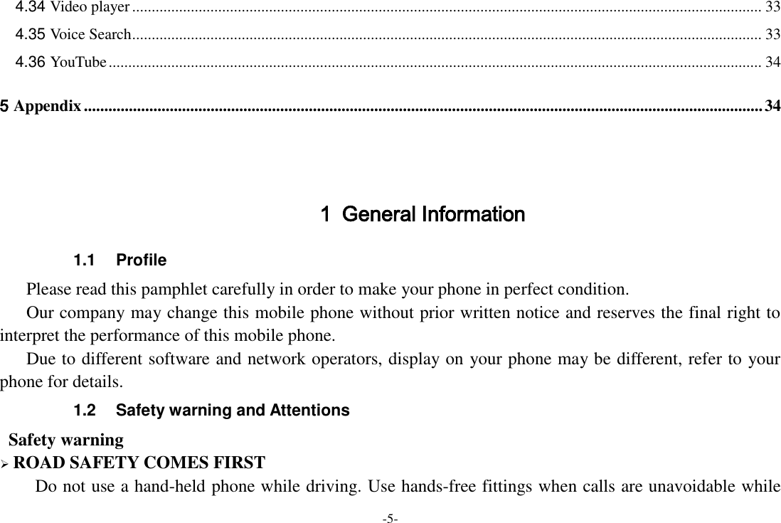 -5- 4.34 Video player ................................................................................................................................................................. 33 4.35 Voice Search ................................................................................................................................................................. 33 4.36 YouTube ....................................................................................................................................................................... 34 5 Appendix ...................................................................................................................................................................... 34   1 General Information 1.1  Profile    Please read this pamphlet carefully in order to make your phone in perfect condition.    Our company may change this mobile phone without prior written notice and reserves the final right to interpret the performance of this mobile phone.    Due to different software and network operators, display on your phone may be different, refer to your phone for details. 1.2  Safety warning and Attentions  Safety warning  ROAD SAFETY COMES FIRST Do not use a hand-held phone while driving. Use hands-free fittings when calls are unavoidable while 