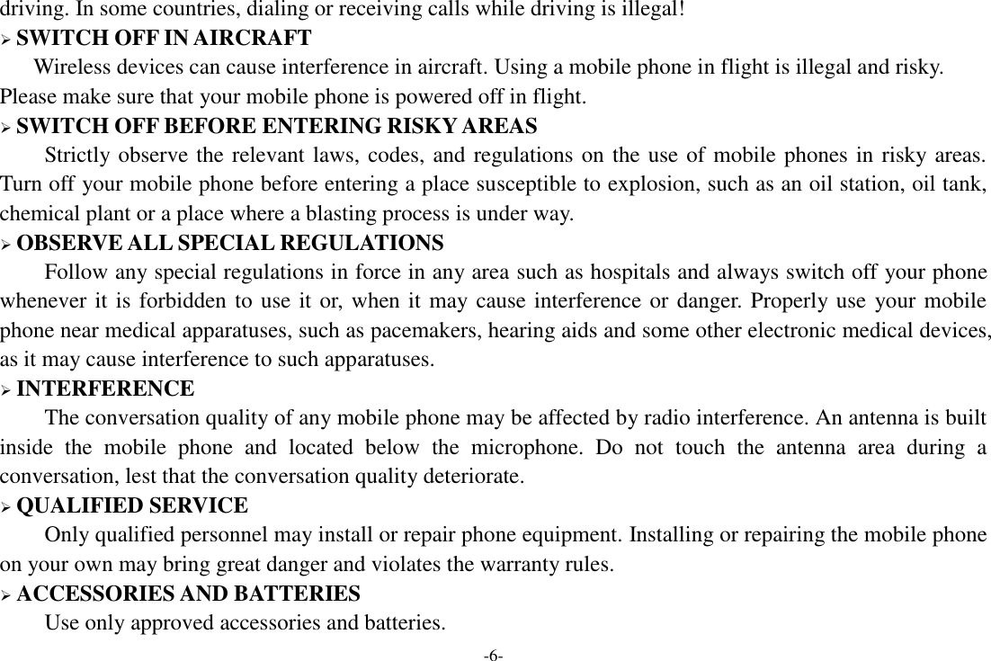 -6- driving. In some countries, dialing or receiving calls while driving is illegal!  SWITCH OFF IN AIRCRAFT Wireless devices can cause interference in aircraft. Using a mobile phone in flight is illegal and risky.     Please make sure that your mobile phone is powered off in flight.  SWITCH OFF BEFORE ENTERING RISKY AREAS Strictly observe the relevant laws, codes, and regulations on the use of mobile phones in risky areas. Turn off your mobile phone before entering a place susceptible to explosion, such as an oil station, oil tank, chemical plant or a place where a blasting process is under way.  OBSERVE ALL SPECIAL REGULATIONS Follow any special regulations in force in any area such as hospitals and always switch off your phone whenever it is forbidden to use it or, when it may cause interference or danger. Properly use your mobile phone near medical apparatuses, such as pacemakers, hearing aids and some other electronic medical devices, as it may cause interference to such apparatuses.  INTERFERENCE The conversation quality of any mobile phone may be affected by radio interference. An antenna is built inside  the  mobile  phone  and  located  below  the  microphone.  Do  not  touch  the  antenna  area  during  a conversation, lest that the conversation quality deteriorate.  QUALIFIED SERVICE Only qualified personnel may install or repair phone equipment. Installing or repairing the mobile phone on your own may bring great danger and violates the warranty rules.  ACCESSORIES AND BATTERIES Use only approved accessories and batteries. 
