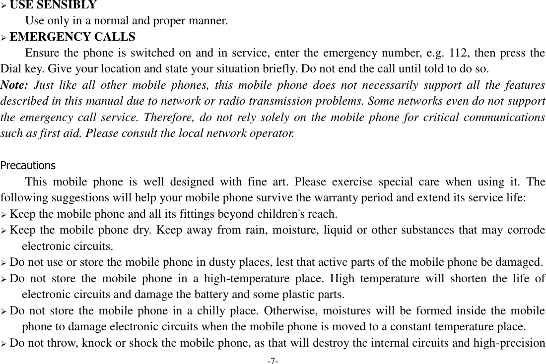 -7-  USE SENSIBLY Use only in a normal and proper manner.  EMERGENCY CALLS Ensure the phone is switched on and in service, enter the emergency number, e.g. 112, then press the Dial key. Give your location and state your situation briefly. Do not end the call until told to do so. Note:  Just  like  all  other  mobile  phones,  this  mobile  phone  does  not  necessarily  support  all  the  features described in this manual due to network or radio transmission problems. Some networks even do not support the emergency call service. Therefore, do not rely solely on the mobile phone for critical communications such as first aid. Please consult the local network operator.  Precautions This  mobile  phone  is  well  designed  with  fine  art.  Please  exercise  special  care  when  using  it.  The following suggestions will help your mobile phone survive the warranty period and extend its service life:  Keep the mobile phone and all its fittings beyond children's reach.  Keep the mobile phone dry. Keep away from rain, moisture, liquid or other substances that may corrode electronic circuits.  Do not use or store the mobile phone in dusty places, lest that active parts of the mobile phone be damaged.  Do  not  store  the  mobile  phone  in  a  high-temperature  place.  High  temperature  will  shorten  the  life  of electronic circuits and damage the battery and some plastic parts.  Do not store the mobile phone in a chilly place. Otherwise, moistures will be formed inside the mobile phone to damage electronic circuits when the mobile phone is moved to a constant temperature place.  Do not throw, knock or shock the mobile phone, as that will destroy the internal circuits and high-precision 