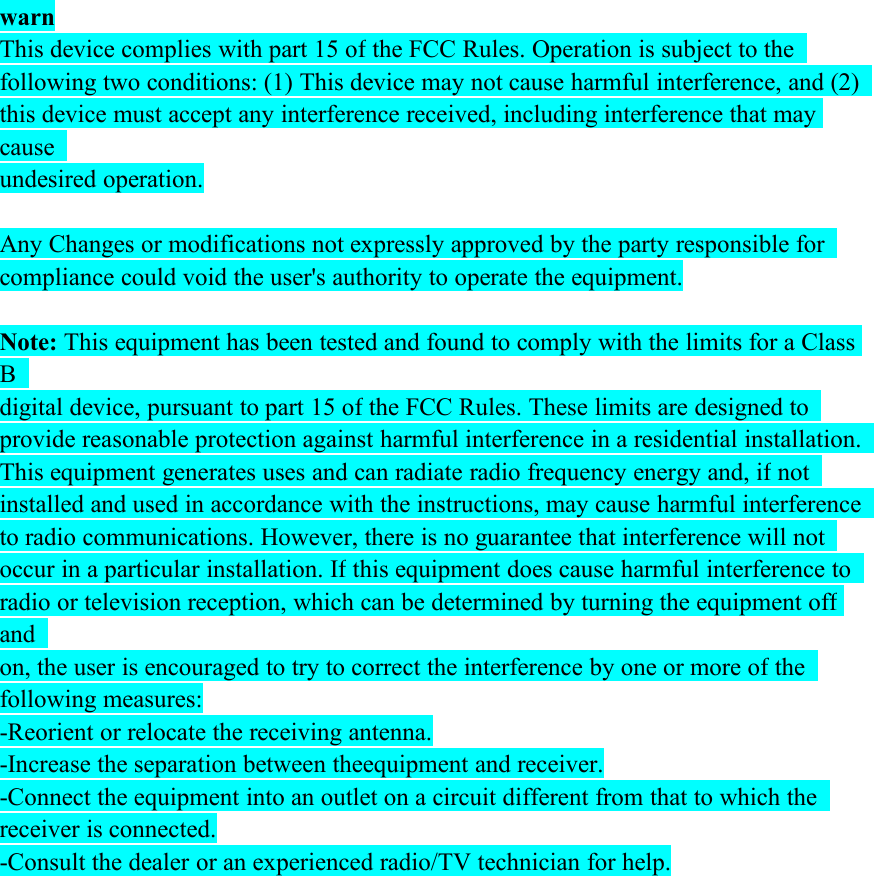 warnThis device complies with part 15 of the FCC Rules. Operation is subject to thefollowing two conditions: (1) This device may not cause harmful interference, and (2)this device must accept any interference received, including interference that maycauseundesired operation.Any Changes or modifications not expressly approved by the party responsible forcompliance could void the user&apos;s authority to operate the equipment.Note: This equipment has been tested and found to comply with the limits for a ClassBdigital device, pursuant to part 15 of the FCC Rules. These limits are designed toprovide reasonable protection against harmful interference in a residential installation.This equipment generates uses and can radiate radio frequency energy and, if notinstalled and used in accordance with the instructions, may cause harmful interferenceto radio communications. However, there is no guarantee that interference will notoccur in a particular installation. If this equipment does cause harmful interference toradio or television reception, which can be determined by turning the equipment offandon, the user is encouraged to try to correct the interference by one or more of thefollowing measures:-Reorient or relocate the receiving antenna.-Increase the separation between theequipment and receiver.-Connect the equipment into an outlet on a circuit different from that to which thereceiver is connected.-Consult the dealer or an experienced radio/TV technician for help.