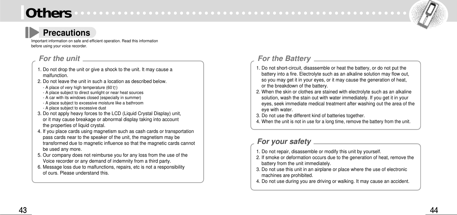 For the BatteryFor your safetyOthersPrecautionsImportant information on safe and efficient operation. Read this informationbefore using your voice recorder. 1. Do not drop the unit or give a shock to the unit. It may cause amalfunction.2. Do not leave the unit in such a location as described below. - A place of very high temperature (60)- A place subject to direct sunlight or near heat sources - A car with its windows closed (especially in summer) - A place subject to excessive moisture like a bathroom - A place subject to excessive dust 3. Do not apply heavy forces to the LCD (Liquid Crystal Display) unit, or it may cause breakage or abnormal display taking into account the properties of liquid crystal. 4. If you place cards using magnetism such as cash cards or transportationpass cards near to the speaker of the unit, the magnetism may betransformed due to magnetic influence so that the magnetic cards cannotbe used any more. 5. Our company does not reimburse you for any loss from the use of theVoice recorder or any demand of indemnity from a third party. 6. Message loss due to malfunctions, repairs, etc is not a responsibility of ours. Please understand this. For the unit1. Do not repair, disassemble or modify this unit by yourself. 2. If smoke or deformation occurs due to the generation of heat, remove thebattery from the unit immediately. 3. Do not use this unit in an airplane or place where the use of electronicmachines are prohibited. 4. Do not use during you are driving or walking. It may cause an accident. 1. Do not short-circuit, disassemble or heat the battery, or do not put thebattery into a fire. Electrolyte such as an alkaline solution may flow out, so you may get it in your eyes, or it may cause the generation of heat, or the breakdown of the battery. 2. When the skin or clothes are stained with electrolyte such as an alkalinesolution, wash the stain out with water immediately. If you get it in youreyes, seek immediate medical treatment after washing out the area of theeye with water. 3. Do not use the different kind of batteries together. 4.When the unit is not in use for a long time, remove the battery from the unit. 