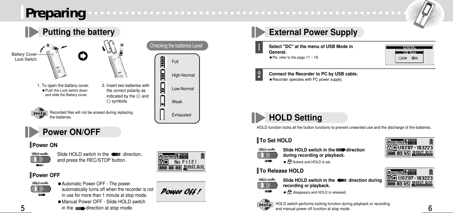 Power ON/OFFPower ON Slide HOLD switch in the  direction,and press the REC/STOP button.Power OFF Automatic Power OFF - The powerautomatically turns off when the recorder is notin use for more than 1 minute at stop mode.Manual Power OFF - Slide HOLD switch in the  direction at stop mode. External Power SupplyPreparingPutting the battery1. To open the battery cover.Push the Lock switch down and slide the Battery cover.2. Insert two batteries withthe correct polarity asindicated by the andsymbols.Checking the batteries LevelFullHigh-NormalLow-NormalWeakExhaustedRecorded files will not be erased during replacing the batteries.Battery CoverLock SwitchSelect &quot;DC&quot; at the menu of USB Mode inGeneral.Pls. refer to the page 17 ~ 18.Connect the Recorder to PC by USB cable.Recorder operates with PC power supply.HOLD SettingHOLD function locks all the button functions to prevent unwanted use and the discharge of the batteries. To Set HOLDSlide HOLD switch in the directionduring recording or playback. flickers and HOLD is set. To Release HOLDSlide HOLD switch in the  direction duringrecording or playback.disappears and HOLD is released.HOLD switch performs locking function during playback or recordingand manual power off function at stop mode. 
