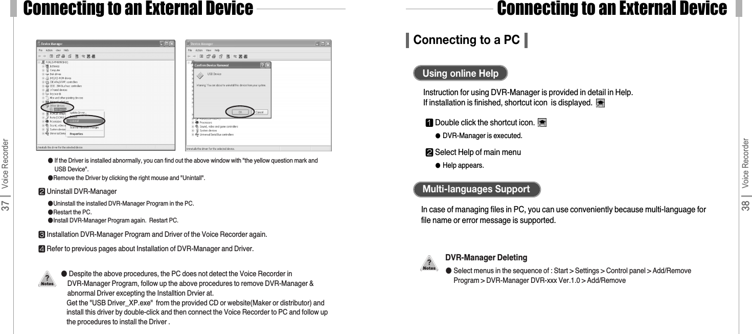 Connecting to an External Device38 Voice RecorderConnecting to an External Device37 Voice RecorderConnecting to a PCInstruction for using DVR-Manager is provided in detail in Help.If installation is finished, shortcut icon  is displayed.Using online HelpIn case of managing files in PC, you can use conveniently because multi-language forfile name or error message is supported.Multi-languages Support󰬒Double click the shortcut icon.●DVR-Manager is executed.󰬓Select Help of main menu●Help appears.DVR-Manager Deleting●Select menus in the sequence of : Start &gt; Settings &gt; Control panel &gt; Add/RemoveProgram &gt; DVR-Manager DVR-xxx Ver.1.0 &gt; Add/Remove●If the Driver is installed abnormally, you can find out the above window with &quot;the yellow question mark andUSB Device&quot;.●Remove the Driver by clicking the right mouse and &quot;Unintall&quot;.󰬓Uninstall DVR-Manager ●Uninstall the installed DVR-Manager Program in the PC.●Restart the PC.●Install DVR-Manager Program again.  Restart PC.󰬔Installation DVR-Manager Program and Driver of the Voice Recorder again.󰬕Refer to previous pages about Installation of DVR-Manager and Driver.●Despite the above procedures, the PC does not detect the Voice Recorder inDVR-Manager Program, follow up the above procedures to remove DVR-Manager &amp;abnormal Driver excepting the Installtion Drvier at.  Get the &quot;USB Driver_XP.exe&quot;  from the provided CD or website(Maker or distributor) andinstall this driver by double-click and then connect the Voice Recorder to PC and follow upthe procedures to install the Driver . 