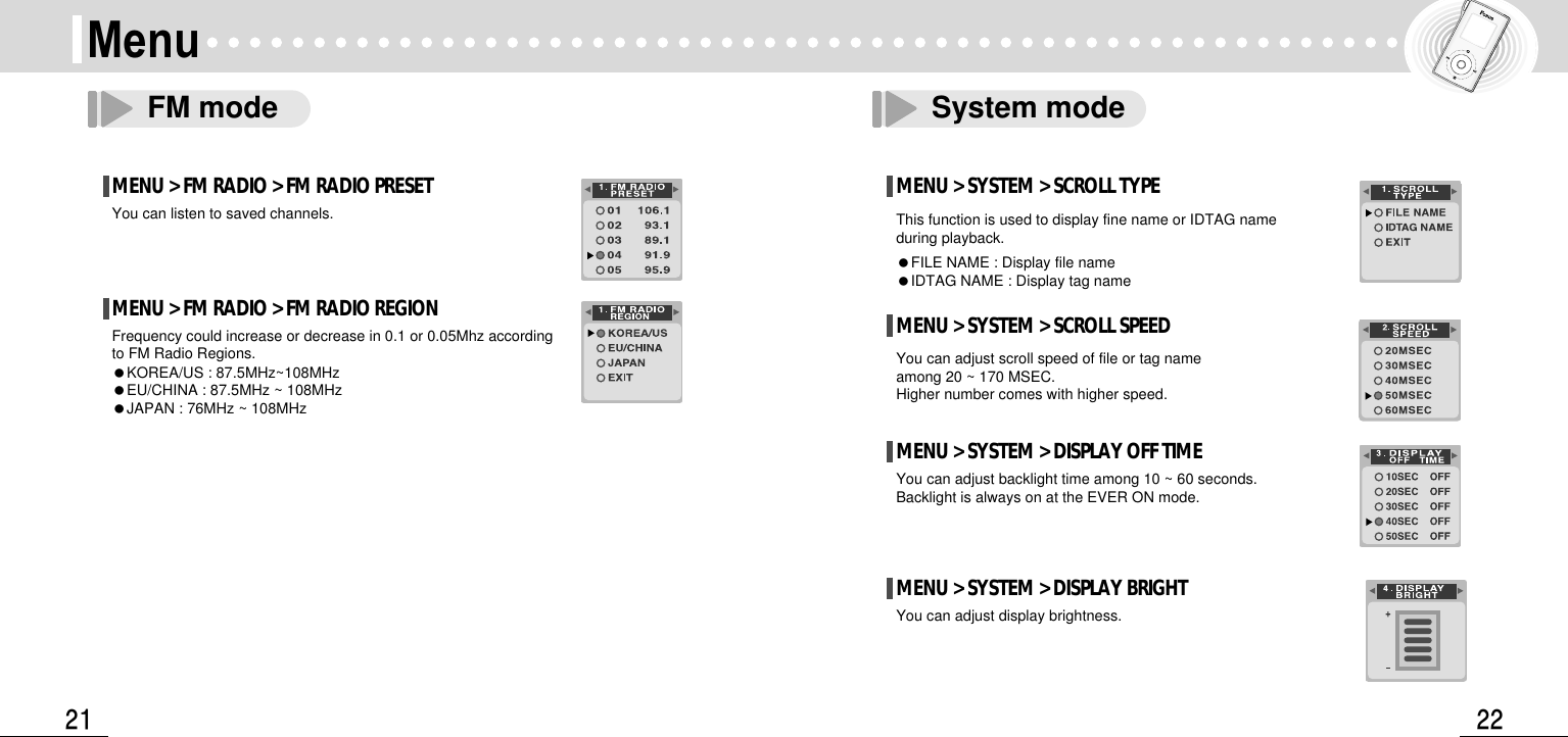 22Menu21FM mode System modeMENU &gt; FM RADIO &gt; FM RADIO PRESETYou can listen to saved channels.MENU &gt; FM RADIO &gt; FM RADIO REGIONFrequency could increase or decrease in 0.1 or 0.05Mhz according to FM Radio Regions.●KOREA/US : 87.5MHz~108MHz●EU/CHINA : 87.5MHz ~ 108MHz●JAPAN : 76MHz ~ 108MHzMENU &gt; SYSTEM &gt; SCROLL TYPEThis function is used to display fine name or IDTAG nameduring playback.●FILE NAME : Display file name●IDTAG NAME : Display tag nameMENU &gt; SYSTEM &gt; SCROLL SPEEDYou can adjust scroll speed of file or tag nameamong 20 ~ 170 MSEC.Higher number comes with higher speed.MENU &gt; SYSTEM &gt; DISPLAY OFF TIMEYou can adjust backlight time among 10 ~ 60 seconds.Backlight is always on at the EVER ON mode.MENU &gt; SYSTEM &gt; DISPLAY BRIGHTYou can adjust display brightness.
