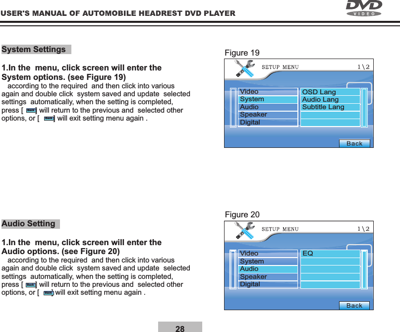 28System Settings1.In the  menu, click screen will enter the System options. (see Figure 19)   according to the required  and then click into various again and double click  system saved and update  selected settings  automatically, when the setting is completed, press [      ] will return to the previous and  selected other options, or [       ] will exit setting menu again .Audio Setting1.In the  menu, click screen will enter the Audio options. (see Figure 20)   according to the required  and then click into various again and double click  system saved and update  selected settings  automatically, when the setting is completed, press [      ] will return to the previous and  selected other options, or [      ] will exit setting menu again .Figure 19Figure 20BackBackBackBackVideoSystemAudioSpeakerDigitalVideoSystemAudioSpeakerDigitalOSD LangAudio LangSubtitle LangEQ