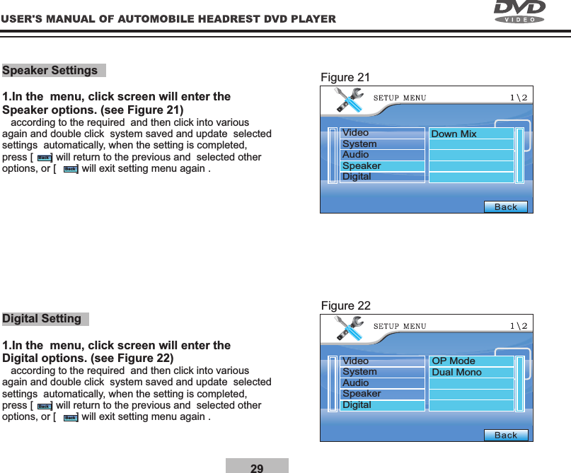 29Speaker Settings1.In the  menu, click screen will enter the Speaker options. (see Figure 21)   according to the required  and then click into various again and double click  system saved and update  selected settings  automatically, when the setting is completed, press [      ] will return to the previous and  selected other options, or [       ] will exit setting menu again .Digital Setting1.In the  menu, click screen will enter the Digital options. (see Figure 22)   according to the required  and then click into various again and double click  system saved and update  selected settings  automatically, when the setting is completed, press [      ] will return to the previous and  selected other options, or [       ] will exit setting menu again .Figure 21Figure 22BackBackBackBackVideoSystemAudioSpeakerDigitalVideoSystemAudioSpeakerDigitalDown MixOP ModeDual Mono