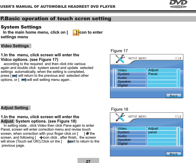27P.Basic operation of touch scren settingSystem Settings  In the main home menu, click on [       ] icon to enter settings menuVideo Settings1.In the  menu, click screen will enter the Vidco options. (see Figure 17)   according to the required  and then click into various again and double click  system saved and update  selected settings  automatically, when the setting is completed, press [     ] will return to the previous and  selected other options, or [      ] will exit setting menu again .Adjust Setting1.In the  menu, click screen will enter the  System options. (see Figure 18)Adjust   In setting state , click Video then click Pane again to enter Panel, screen will enter correction menu and revise touch screen, when correction with your nger click on [      ] of the screen, and following [     ] icon click , after nish,  the screen will show (Touch set OK!),Click on the [      ] exit to return to the previous page.Figure 17Figure 18BackBackBackVideoSystemAudioSpeakerDigitalAdjustPanelVideoSystemAudioSpeakerDigitalAdjustpanel