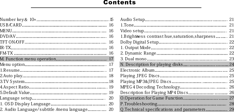 Number key 10+ ..15 Audio Setup . .. 21US B/CARD . 16 1.Tone . 21MENU . . 16 Video setup . .. 21DVD/AV . .. 16 1.B rightbes s contras t hue,saturation,s harpnes s . . . 21TFT ON/OFF . . 16 Dolby Digital S etup .. 22IR-TX 16 1. Output Mode .. . .. 22FM-TX . 16 2. Dynamic Range 22M. Function menu operation . 17 3. Dual mono . 23Menu option .. 17 N. Description for playing disks .. . 241.R esume . .. 17 E lectronic Album . . 252.Auto play . 18 P laying JPE G Dis cs . 253.TV S ystem 18 Playing MP 3&amp;JPE G Dis cs .. . .. 254.As pect Ratio . . . 19 MPE G 4 Dec oding Technology . .. .. 265.Default Value . . 19 Des c ription for Playing MP4 Dis cs . . 26Language setup .. 20 O.Operation for G ame Function . . . 271. OS D Dis play Language .. 20 P.Troubles ho oting . . 282. Audio Language/ s ubtitle /menu language . . 20 Q.Technical specifications and parameters . 29
