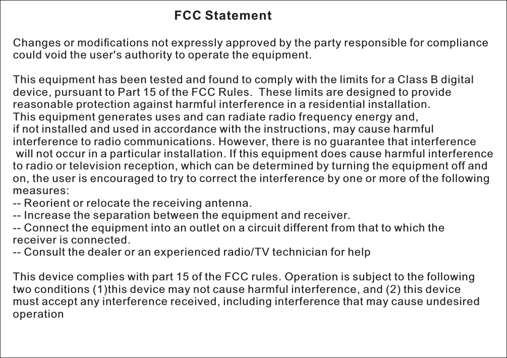                                               FCC Statement Changes or modications not expressly approved by the party responsible for compliance could void the user's authority to operate the equipment.  This equipment has been tested and found to comply with the limits for a Class B digital device, pursuant to Part 15 of the FCC Rules.  These limits are designed to provide reasonable protection against harmful interference in a residential installation. This equipment generates uses and can radiate radio frequency energy and, if not installed and used in accordance with the instructions, may cause harmful interference to radio communications. However, there is no guarantee that interference will not occur in a particular installation. If this equipment does cause harmful interference to radio or television reception, which can be determined by turning the equipment off and on, the user is encouraged to try to correct the interference by one or more of the following measures: -- Reorient or relocate the receiving antenna.  -- Increase the separation between the equipment and receiver.  -- Connect the equipment into an outlet on a circuit different from that to which the receiver is connected.  -- Consult the dealer or an experienced radio/TV technician for help  This device complies with part 15 of the FCC rules. Operation is subject to the following two conditions (1)this device may not cause harmful interference, and (2) this device must accept any interference received, including interference that may cause undesired operation  