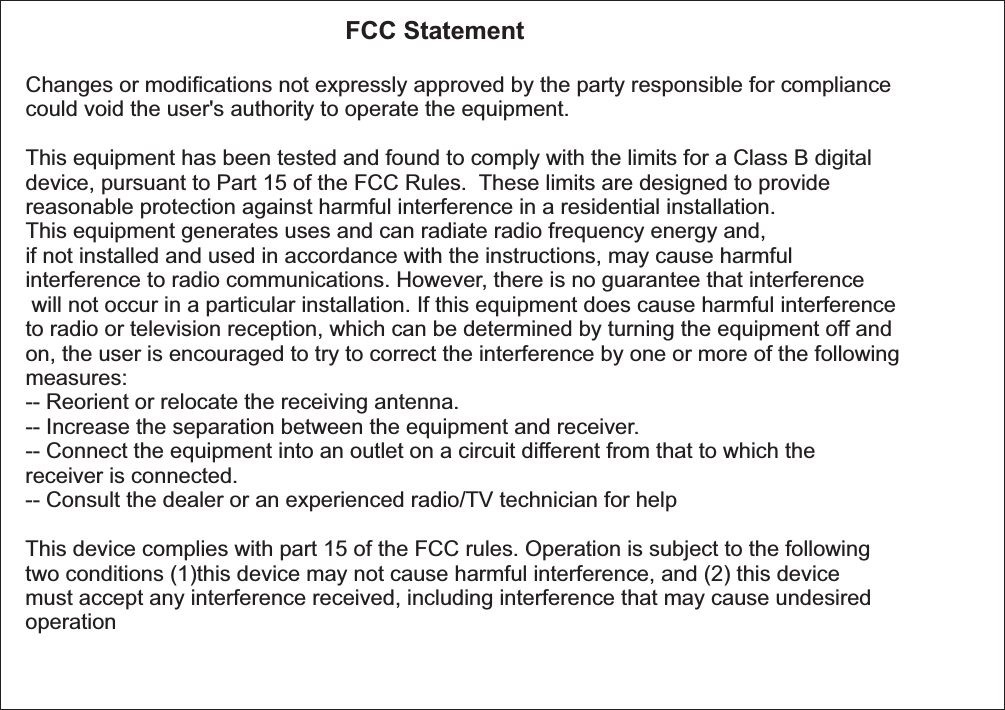                                               FCC Statement Changes or modications not expressly approved by the party responsible for compliance could void the user's authority to operate the equipment.  This equipment has been tested and found to comply with the limits for a Class B digital device, pursuant to Part 15 of the FCC Rules.  These limits are designed to provide reasonable protection against harmful interference in a residential installation. This equipment generates uses and can radiate radio frequency energy and, if not installed and used in accordance with the instructions, may cause harmful interference to radio communications. However, there is no guarantee that interference will not occur in a particular installation. If this equipment does cause harmful interference to radio or television reception, which can be determined by turning the equipment off and on, the user is encouraged to try to correct the interference by one or more of the following measures: -- Reorient or relocate the receiving antenna.  -- Increase the separation between the equipment and receiver.  -- Connect the equipment into an outlet on a circuit different from that to which the receiver is connected.  -- Consult the dealer or an experienced radio/TV technician for help  This device complies with part 15 of the FCC rules. Operation is subject to the following two conditions (1)this device may not cause harmful interference, and (2) this device must accept any interference received, including interference that may cause undesired operation  