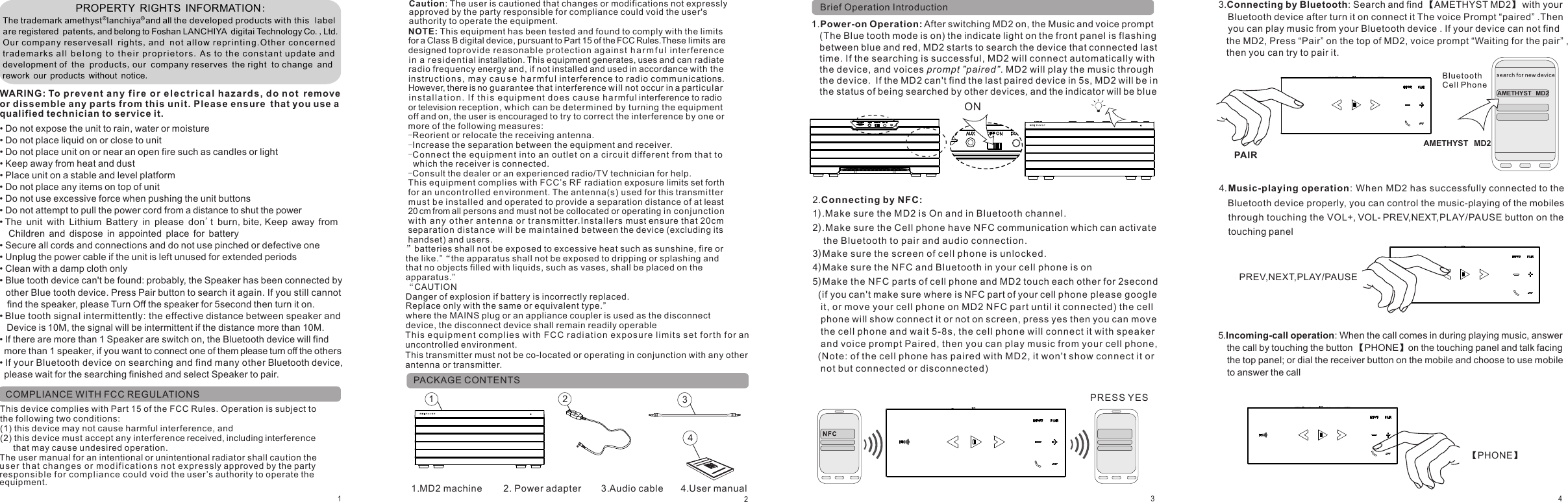 11.MD2 machine                2. Power adapter               3.Audio cable 4 User manual.PACKAGE CONTENTSBrief Operation Introduction                         PROPERTY RIGHTS INFORMATION:The trademark amethyst  lanchiya  and all the developed products with this  label are registered patents,and belong to Foshan LANCHIYA digitai Technology Co.,Ltd.Our company reservesall rights,and no t allow rep ri nt ing.O th er con ce rned trademar ks al l b el o n g  t o  t h e i r p r o p riet o r s .As to th e co n s t a nt upd at e and development of the products,our company reserves the right to change and rework our products without notice.WARING: To prev e n t a n y fi r e or el e ct r i ca l ha zards, do not remove or dissemble any parts from this unit. Ple as e ensure that you use a qualified technician to service it.• Do not expose the unit to rain, water or moisture• Do not place liquid on or close to unit• Do not place unit on or near an open fire such as candles or light• Keep away from heat and dust• Place unit on a stable and level platform• Do not place any items on top of unit• Do not use excessive force when pushing the unit buttons• Do not attempt to pull the power cord from a distance to shut the power  Children and dispose in appointed place for battery• Secure all cords and connections and do not use pinched or defective one• Unplug the power cable if the unit is left unused for extended periods• Clean with a damp cloth only             • • Blue tooth device can&apos;t be found: probably, the Speaker has been connected by other Blue tooth device. Press Pair button to search it again. If you still cannot find the speaker, please Turn Off the speaker for 5second then turn it on.• Blue tooth signal intermittently: the effective distance between speaker and Device is 10M, the signal will be intermittent if the distance more than 10M.• If there are more than 1 Speaker are switch on, the Bluetooth device will find more than 1 speaker, if you want to connect one of them please turn off the others• If your Bluetooth device on searching and find many other Bluetooth device, please wait for the searching finished and select Speaker to pair. The unit with Lithium Battery in please don&apos;t burn,bite,Keep away from 2341.                  Power-on Operation: After switching MD2 on, the Music and voice prompt (The Blue tooth mode is on) the indicate light on the front panel is flashing between blue and red, MD2 starts to search the device that connected last time. If the searching is successful, MD2 will connect automatically with the device, and voices prompt ”paired”. MD2 will play the music through the device.  If the MD2 can&apos;t find the last paired device in 5s, MD2 will be in the status of being searched by other devices, and the indicator will be blue34213.Connecting by Bluetooth: Search and find 【AMETHYST MD2】 with your   Bluetooth device after turn it on connect it The voice Prompt “paired” .Then  you can play music from your Bluetooth device . If your device can not find  the MD2, Press “Pair” on the top of MD2, voice prompt “Waiting for the pair” ,  then you can try to pair it.  4. Music-playing operation: When MD2 has successfully connected to the     Bluetooth device properly, you can control the music-playing of the mobiles    through touching the VOL+, VOL- PREV,NEXT,PLAY/PAUSE button on the    touching panelPREV,NEXT,PLAY/PAUSE    AMETHYST  MD2ONPAIR【PHONE】5.Incoming-call operation: When the call comes in during playing music, answer    the call by touching the button 【PHONE】on the touching panel and talk facing   the top panel; or dial the receiver button on the mobile and choose to use mobile   to answer the call2.  NFC1).2).Make sure the Cell phone have NFC communication which can activate     the Bluetooth to pair and audio connection.3)Make sure the screen of cell phone is unlocked.4)Make sure the NFC and Bluetooth in your cell phone is on5)                 Connecting by :Make sure the MD2 is On and in Bluetooth channel.Make the NFC parts of cell phone and MD2 touch each other for 2second(if you can&apos;t make sure where is NFC part of your cell phone please google it, or move your cell phone on MD2 NFC part until it connected) the cell phone will show connect it or not on screen, press yes then you can move the cell phone and wait 5-8s, the cell phone will connect it with speaker and voice prompt Paired, then you can play music from your cell phone,(Note: of the cell phone has paired with MD2, it won&apos;t show connect it or not but connected or disconnected)PRESS YES    AMETHYST  MD2NOTE: This equipment has been tested and found to comply with the limits for a Class B digital device, pursuant to Part 15 of the FCC Rules.These limits are designed topro vid e reas ona ble prote ction aga inst h a r m f u l inter feren ce in a r esi dent ial installation. This equipment generates, uses and can radiate radio frequency energy and, if not installed and used in accordance with the instruct ion s, m ay ca u s e h a r m f ul interference to radio communications. However, there is no guarantee that interference will not occur in a particular insta l l a t i o n . If t h i s equipment doe s c aus e h a rmful interference to radio or television reception, which can be determined by turning the equipment off and on, the user is encouraged to try to correct the interference by one or more of the following measures:-Reorient or relocate the receiving antenna.-Increase the separation between the equipment and receiver.-Connect the equi pment int o an outl et on a circuit different fro m that to   which the receiver is connected.-Consult the dealer or an experienced radio/TV technician for help.This equ ipment complies with FCC’s RF radiation exposure limits set forth for an uncontrolled environment. The antenna(s) used for this transmitter must be installed and operated to provide a separation distance of at least 20 cm from all persons and must not be collocated or operating in conjunction wi th an y ot her ant enn a o r t r an smitter.Inst all ers must ensure that 20cm separation di sta nce wi ll be mainta ine d between the device (excluding its handset) and users.COMPLIANCE WITH FCC REGULATIONSThis device complies with Part 15 of the FCC Rules. Operation is subject to the following two conditions:(1) this device may not cause harmful interference, and (2) this device must accept any interference received, including interference    that may cause undesired operation.”batteries shall not be exposed to excessive heat such as sunshine, fire or the like.”“the apparatus shall not be exposed to dripping or splashing and that no objects filled with liquids, such as vases, shall be placed on the apparatus.” “CAUTION Danger of explosion if battery is incorrectly replaced. Replace only with the same or equivalent type.” where the MAINS plug or an appliance coupler is used as the disconnect device, the disconnect device shall remain readily operable Caution: The user is cautioned that changes or modifications not expressly approved by the party responsible for compliance could void the user&apos;s authority to operate the equipment.The user manual for an intentional or unintentional radiator shall caution the us er tha t c h an g es or mod ifi c at i ons not exp re s sly approved by the party responsi ble fo r comp lia nce co uld vo id the user ’s authority to operate the equipment.Th is equ ipm e nt com pli es w it h F C C r adi ati o n e xp o sur e l imi t s s et for th for an uncontrolled environment.This transmitter must not be co-located or operating in conjunction with any other antenna or transmitter.