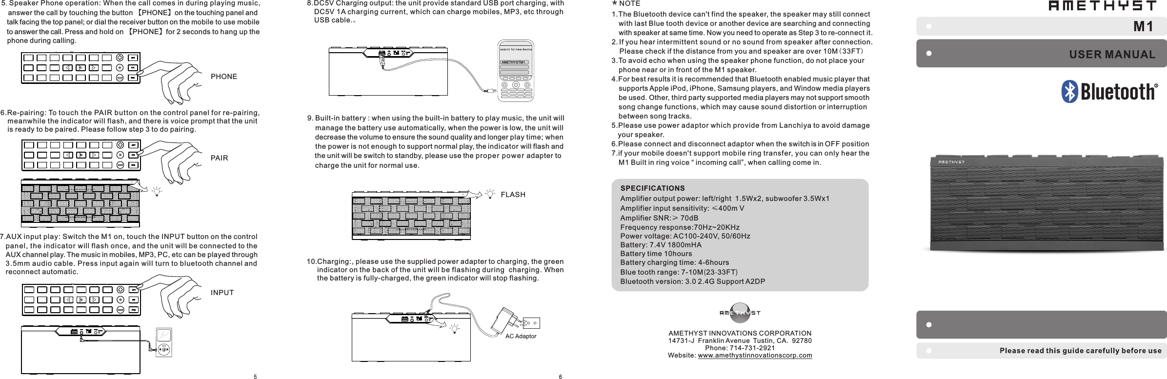 SPECIFICATIONSAmplifier output power: left/right  1.5Wx2, subwoofer 3.5Wx1Amplifier input sensitivity: ≤400m V                                                    Amplifier SNR:≥ 70dB  Frequency response:70Hz~20KHz                                       Power voltage: AC100-240V, 50/60HzBattery: 7.4V 1800mHA Battery time 10hoursBattery charging time: 4-6hoursBlue tooth range: 7-10M(23-33FT)Bluetooth version: 3.0 2.4G Support A2DPM1569. Built-in battery : when using the built-in battery to play music, the unit will     manage the battery use automatically, when the power is low, the unit will     decrease the volume to ensure the sound quality and longer play time; when     the power is not enough to support normal play, the indicator will flash and     the unit will be switch to standby, please use the prope r power adapter to     charge the unit for normal use.10.Charging:, please use the supplied power adapter to charging, the green    indicator on the back of the unit will be flashing during  charging. When    the battery is fully-charged, the green indicator will stop flashing.AMETHYSTM 16.Re-pairing: To touc h the PAIR button on the control panel for re-pairing,   meanwhile the indicator will flash, and there is voice prompt that the unit   is ready to be paired. Please follow step 3 to do pairing.7.AUX input play: Switch the M1 on, touch the INPUT button on the control    panel, the indi cator will flash once, and the unit will be connected to the    AUX channel play. The music in mobiles, MP3, PC, etc can be played through    3.5mm a udio cable. Press input again will turn to bluetooth channel and    reconnect automatic.PAIRINPUT8.DC5V Charging output: the unit provide standard USB port charging, with   DC5V 1A charging current, which can charge mobiles, MP3, etc through   USB cable.。FLASH 1.The Bluetooth device can&apos;t find the speaker, the speaker may still connect     with last Blue tooth device or another device are searching and connecting     with speaker at same time. Now you need to operate as Step 3 to re-connect it.2. If you hear intermittent sound or no sound from speaker after connection.     Please check if the distance from you and speaker are over 10M(33FT)3.To avoid echo when using the speaker phone function, do not place your   phone near or in front of the M1 speaker.4.For best results it is recommended that Bluetooth enabled music player that   supports Apple iPod, iPhone, Samsung players, and Window media players   be used. Other, third party supported media players may not support smooth   song change functions, which may cause sound distortion or interruption   between song tracks. 5.Please use power adaptor which provide from Lanchiya to avoid damage     your speaker.6.Please connect and disconnect adaptor when the switch is in OFF position7.if your mobile doesn&apos;t support mobile ring transfer, you can only hear the   M1 Built in ring voice “ incoming call”, when calling come in.NOTE*AMETHYST INNOVATIONS CORPORATION14731-J  Franklin Avenue Tustin, CA.  92780Phone: 714-731-2921Website: www.amethystinnovationscorp.com5. Speaker Phone operation: When the call comes in during playing music,     answer the call by touching the button 【PHONE】on the touching panel and    talk facing the top panel; or dial the receiver button on the mobile to use mobile    to answer the call. Press and hold on 【PHONE】for 2 seconds to hang up the    phone during calling. PHONE