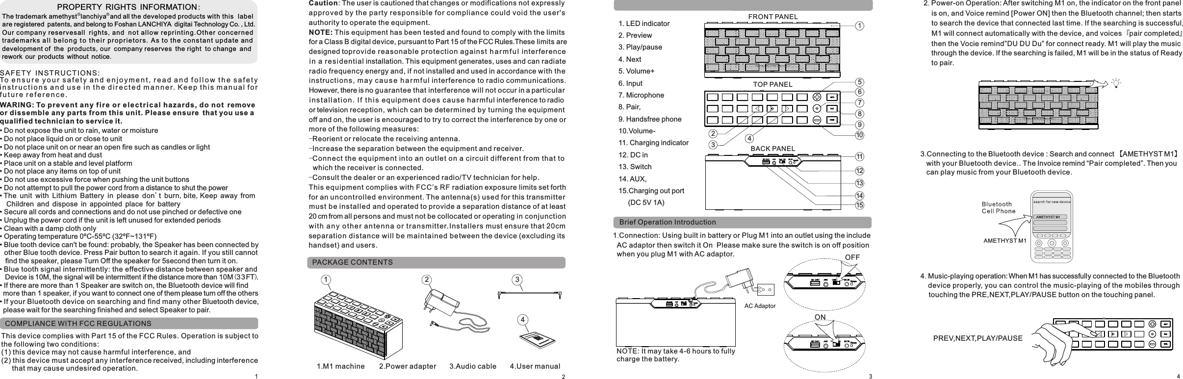 11.M1 machine                2.Power adapter               3.Audio cable 4 User manual.PACKAGE CONTENTSBrief Operation Introduction                         PROPERTY RIGHTS INFORMATION:The trademark amethyst  lanchiya  and all the developed products with this  label are registered patents,and belong to Foshan LANCHIYA digitai Technology Co.,Ltd.Our company reservesall rights,and not a l low repr i nti n g.O t her conc e rne d tradem arks a ll b e lo ng t o  t he ir p r o p r ie t o r s .As to the c o n s t a n t upd ate and development of the products,our company reserves the right to change and rework our products without notice.SAF E T Y IN S TR UC T IO NS :To e n s u r e  y o u r s a f e t y a n d e n j o y m e n t , r e a d a n d  f o l l o w t h e s a f e t y i n s t r u c t i o n s a n d u s e i n t h e d i r e c t e d m a n n e r. K ee p t hi s m an u a l f o r f u t u r e r e f e r e n c e . WARING: To pr e v e nt a n y f i re o r el e ctri c al hazards, do not remove or dissemble any parts from this unit. Please ensure that you use a qualified technician to service it.• Do not expose the unit to rain, water or moisture• Do not place liquid on or close to unit• Do not place unit on or near an open fire such as candles or light• Keep away from heat and dust• Place unit on a stable and level platform• Do not place any items on top of unit• Do not use excessive force when pushing the unit buttons• Do not attempt to pull the power cord from a distance to shut the power  Children and dispose in appointed place for battery• Secure all cords and connections and do not use pinched or defective one• Unplug the power cord if the unit is left unused for extended periods• Clean with a damp cloth only• Operating temperature 0ºC-55ºC (32ºF~131ºF)          ( FT)    • • Blue tooth device can&apos;t be found: probably, the Speaker has been connected by other Blue tooth device. Press Pair button to search it again. If you still cannot find the speaker, please Turn Off the speaker for 5second then turn it on.• Blue tooth signal intermittently: the effective distance between speaker and Device is 10M, the signal will be intermittent if the distance more than 10M 33 .• If there are more than 1 Speaker are switch on, the Bluetooth device will find more than 1 speaker, if you want to connect one of them please turn off the others• If your Bluetooth device on searching and find many other Bluetooth device, please wait for the searching finished and select Speaker to pair. The unit with Lithium Battery in please don&apos;t burn,bite,Keep away from 2341.Connection: Using built in battery or Plug M1 into an outlet using the include   AC adaptor then switch it On  Please make sure the switch is on off position   when you plug M1 with AC adaptor.42. Power-on Operation: After switching M1 on, the indicator on the front panel     is on, and Voice remind [Power ON] then the Bluetooth channel; then starts     to search the device that connected last time. If the searching is successful,     M1 will connect automatically with the device, and voices 『pair completed』    then the Vocie remind”DU DU Du” for connect ready. M1 will play the music     through the device. If the searching is failed, M1 will be in the status of Ready     to pair.   FRONT PANEL1. LED indicator2. Preview3. Play/pause4. Next5. Volume+ 6. Input 7. Microphone  8. Pair,9. Handsfree phone 10.Volume-11. Charging indicator12. DC in13. Switch 14. AUX, 15.Charging out port      (DC 5V 1A)  BACK PANEL123456789101112131415 TOP PANEL3.Connecting to the Bluetooth device : Search and connect 【AMETHYST M1】    with your Bluetooth device.. The Invoice remind “Pair completed”. Then you    can play music from your Bluetooth device. AMETHYST M14. Music-playing operation: When M1 has successfully connected to the Bluetooth    device properly, you can control the music-playing of the mobiles through    touching the PRE,NEXT,PLAY/PAUSE button on the touching panel.PREV,NEXT,PLAY/PAUSEAMETHYST M1NOTE: It may take 4-6 hours to fully charge the battery.ONOFFNOTE: This equipment has been tested and found to comply with the limits for a Class B digital device, pursuant to Part 15 of the FCC Rules.These limits are designed toprovide reasonable prot ection against h a r mf ul interference in a re s i d e ntial installation. This equipment generates, uses and can radiate radio frequency energy and, if not installed and used in accordance with the instr ucti o n s , may ca u s e h a r m f ul interference to radio communications. However, there is no guarantee that interference will not occur in a particular in s ta l lat io n. I f t hi s equipmen t does ca u s e harmful interference to radio or television reception, which can be determined by turning the equipment off and on, the user is encouraged to try to correct the interference by one or more of the following measures:-Reorient or relocate the receiving antenna.-Increase the separation between the equipment and receiver.-Conne ct the equipment into an outlet on a circu it different from that to   which the receiver is connected.-Consult the dealer or an experienced radio/TV technician for help.Caution: The user is cautioned that changes or modifications not expressly appro ved by the party responsible for compl iance could void the user&apos;s authority to operate the equipment.This equ ipment complies with FCC’s RF radiation exposure limits set forth for an uncon trolled environment. The antenna(s) used for this transmitt er must be instal led and operated to provide a separation distance of at least 20 cm from all persons and must not be collocated or operating in conjunction with a n y other an t enn a or t r ansmitter.Installers must ensure that 20cm separation distance will be maintaine d between the device (excluding its handset) and users.321COMPLIANCE WITH FCC REGULATIONSThis device complies with Part 15 of the FCC Rules. Operation is subject to the following two conditions:(1) this device may not cause harmful interference, and (2) this device must accept any interference received, including interference    that may cause undesired operation.