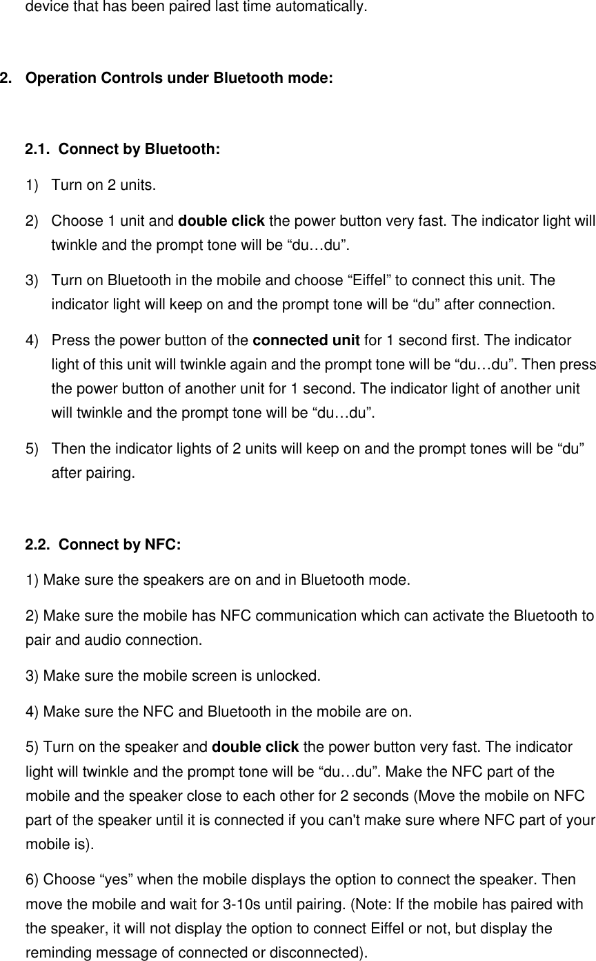 device that has been paired last time automatically.  2.  Operation Controls under Bluetooth mode:  2.1.   Connect by Bluetooth: 1)  Turn on 2 units. 2)  Choose 1 unit and double click the power button very fast. The indicator light will twinkle and the prompt tone will be “du…du”.   3)  Turn on Bluetooth in the mobile and choose “Eiffel” to connect this unit. The indicator light will keep on and the prompt tone will be “du” after connection. 4)  Press the power button of the connected unit for 1 second first. The indicator light of this unit will twinkle again and the prompt tone will be “du…du”. Then press the power button of another unit for 1 second. The indicator light of another unit will twinkle and the prompt tone will be “du…du”. 5)  Then the indicator lights of 2 units will keep on and the prompt tones will be “du” after pairing.  2.2.   Connect by NFC: 1) Make sure the speakers are on and in Bluetooth mode. 2) Make sure the mobile has NFC communication which can activate the Bluetooth to pair and audio connection. 3) Make sure the mobile screen is unlocked. 4) Make sure the NFC and Bluetooth in the mobile are on. 5) Turn on the speaker and double click the power button very fast. The indicator light will twinkle and the prompt tone will be “du…du”. Make the NFC part of the mobile and the speaker close to each other for 2 seconds (Move the mobile on NFC part of the speaker until it is connected if you can&apos;t make sure where NFC part of your mobile is).   6) Choose “yes” when the mobile displays the option to connect the speaker. Then move the mobile and wait for 3-10s until pairing. (Note: If the mobile has paired with the speaker, it will not display the option to connect Eiffel or not, but display the reminding message of connected or disconnected). 