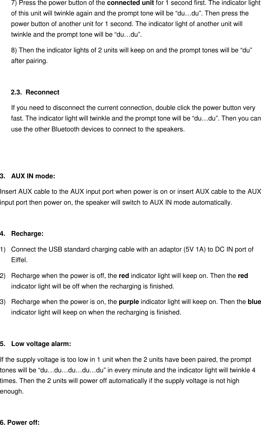 7) Press the power button of the connected unit for 1 second first. The indicator light of this unit will twinkle again and the prompt tone will be “du…du”. Then press the power button of another unit for 1 second. The indicator light of another unit will twinkle and the prompt tone will be “du…du”. 8) Then the indicator lights of 2 units will keep on and the prompt tones will be “du” after pairing.  2.3.   Reconnect If you need to disconnect the current connection, double click the power button very fast. The indicator light will twinkle and the prompt tone will be “du…du”. Then you can use the other Bluetooth devices to connect to the speakers.   3.  AUX IN mode: Insert AUX cable to the AUX input port when power is on or insert AUX cable to the AUX input port then power on, the speaker will switch to AUX IN mode automatically.  4.  Recharge: 1)  Connect the USB standard charging cable with an adaptor (5V 1A) to DC IN port of Eiffel. 2)  Recharge when the power is off, the red indicator light will keep on. Then the red indicator light will be off when the recharging is finished. 3)  Recharge when the power is on, the purple indicator light will keep on. Then the blue indicator light will keep on when the recharging is finished.  5.  Low voltage alarm: If the supply voltage is too low in 1 unit when the 2 units have been paired, the prompt tones will be “du…du…du…du…du” in every minute and the indicator light will twinkle 4 times. Then the 2 units will power off automatically if the supply voltage is not high enough.    6. Power off: 