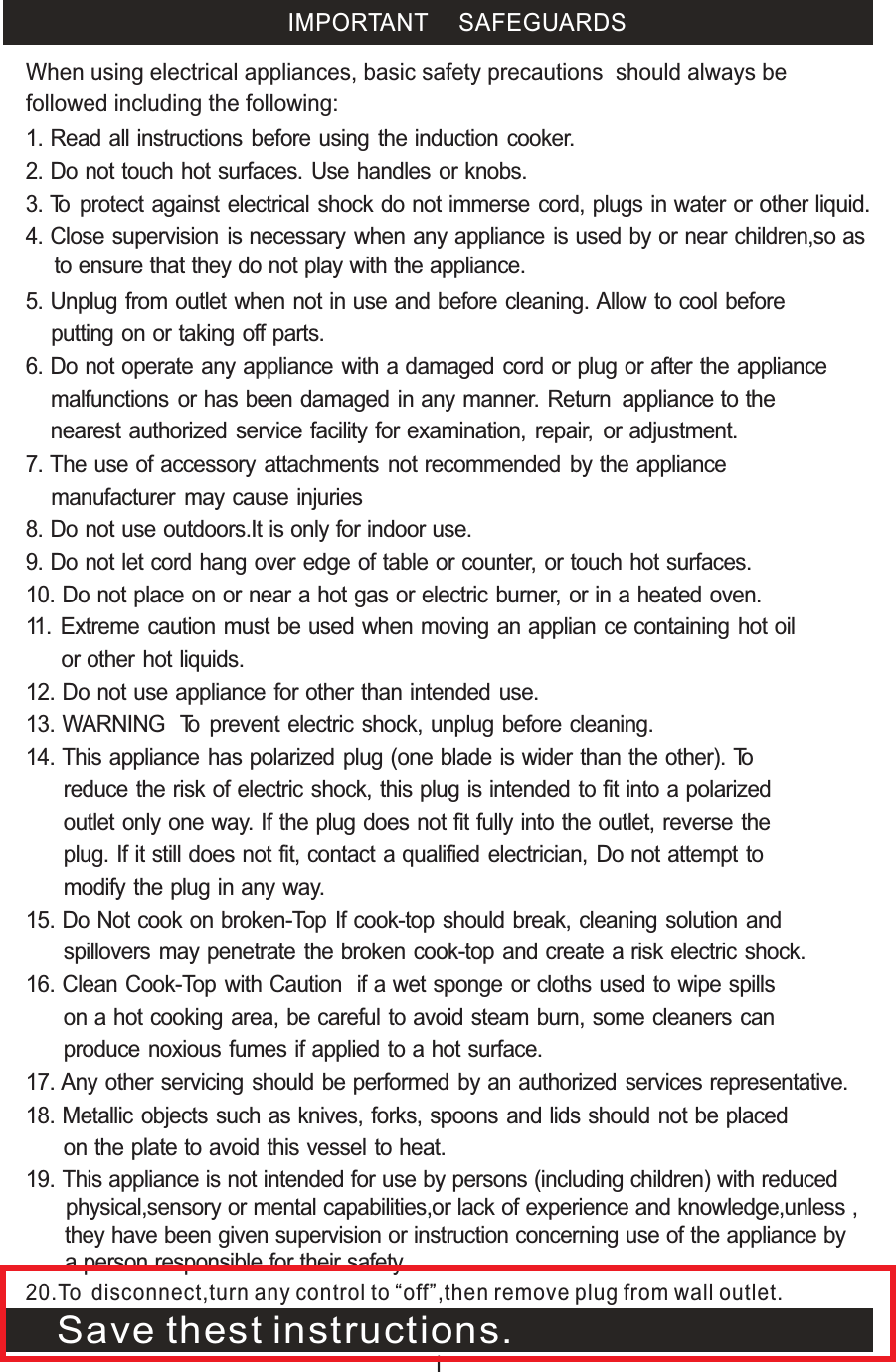  IMPORTANT SAFEGUARDS1. Read all instructions before using the induction cooker.2. Do not touch hot surfaces. Use handles or knobs.3. To protect against electrical shock do not immerse cord, plugs in water or     other liquid.4. Close supervision is necessary when any appliance is used by or near children,so as to ensure that they do not play with the appliance.5. Unplug from outlet when not in use and before cleaning. Allow to cool before    putting on or taking off parts.6. Do not operate any appliance with a damaged cord or plug or after the appliance malfunctions or has been damaged in any manner. Return     appliance to the nearest authorized service facility for examination, repair,     or adjustment.7. The use of accessory attachments not recommended by the appliance     manufacturer may cause injuries8. Do not use outdoors.It is only for indoor use. 9. Do not let cord hang over edge of table or counter, or touch hot surfaces.10. Do not place on or near a hot gas or electric burner, or in a heated oven.11. Extreme caution must be used when moving an applian ce containing hot oil       or other hot liquids.12. Do not use appliance for other than intended use. 13. WARNING  To prevent electric shock, unplug before cleaning.16. Clean Cook-Top with Caution  if a wet sponge or cloths used to wipe spills       on a hot cooking area, be careful to avoid steam burn, some cleaners can       produce noxious fumes if applied to a hot surface.  17. Any other servicing should be performed by an authorized services       representative.18. Metallic objects such as knives, forks, spoons and lids should not be placed       on the plate to avoid this vessel to heat.14. This appliance has polarized plug (one blade is wider than the other). To       reduce the risk of electric shock, this plug is intended to fit into a polarized       outlet only one way. If the plug does not fit fully into the outlet, reverse the       plug. If it still does not fit, contact a qualified electrician, Do not attempt to       modify the plug in any way. 15. Do Not cook on broken-Top If cook-top should break, cleaning solution and       spillovers may penetrate the broken cook-top and create a risk electric shock.When using electrical appliances, basic safety precautions  should always be followed including the following:      19. This appliance is not intended for use by persons (including children) with reduced physical,sensory or mental capabilities,or lack of experience and knowledge,unless ,they have been given supervision or instruction concerning use of the appliance by a person responsible for their safety. 120.To disconnect,turn any control to “off”,then remove plug from wall outlet.Save thest instructions.